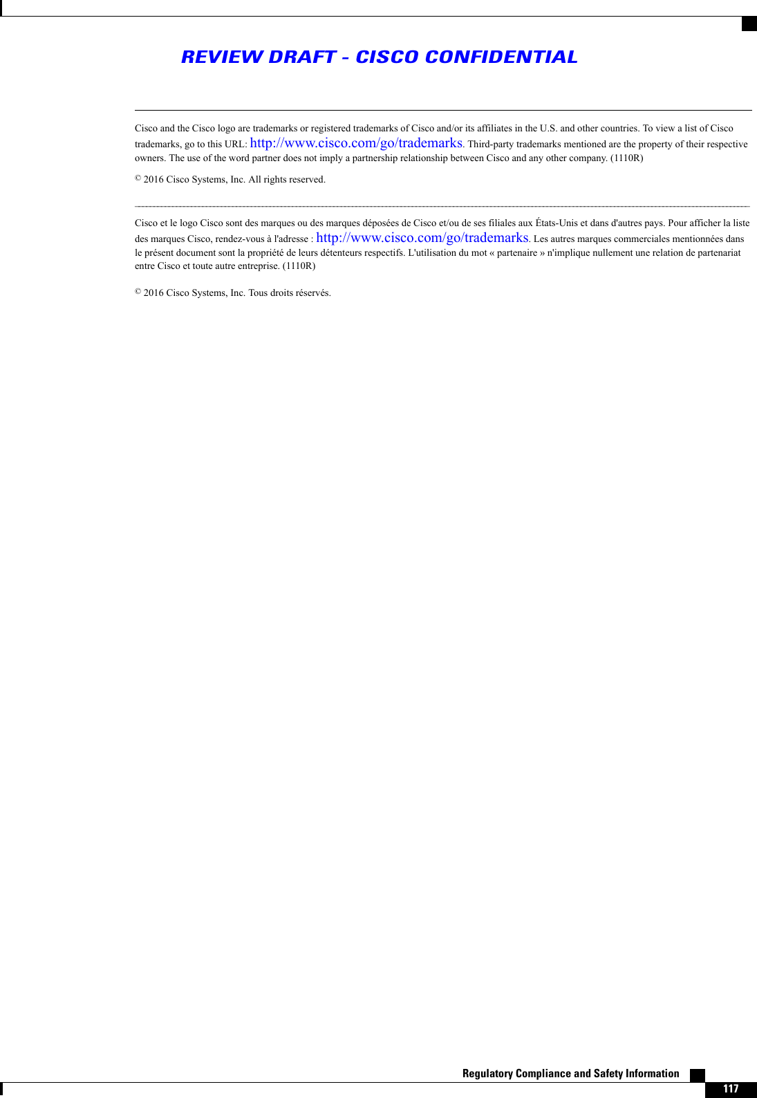 Cisco and the Cisco logo are trademarks or registered trademarks of Cisco and/or its affiliates in the U.S. and other countries. To view a list of Ciscotrademarks, go to this URL: http://www.cisco.com/go/trademarks. Third-party trademarks mentioned are the property of their respectiveowners. The use of the word partner does not imply a partnership relationship between Cisco and any other company. (1110R)©2016 Cisco Systems, Inc. All rights reserved.____________________________________________________________________________________________________________________________________________________________________Cisco et le logo Cisco sont des marques ou des marques déposées de Cisco et/ou de ses filiales aux États-Unis et dans d&apos;autres pays. Pour afficher la listedes marques Cisco, rendez-vous à l&apos;adresse : http://www.cisco.com/go/trademarks. Les autres marques commerciales mentionnées dansle présent document sont la propriété de leurs détenteurs respectifs. L&apos;utilisation du mot « partenaire » n&apos;implique nullement une relation de partenariatentre Cisco et toute autre entreprise. (1110R)©2016 Cisco Systems, Inc. Tous droits réservés.Regulatory Compliance and Safety Information    117REVIEW DRAFT - CISCO CONFIDENTIAL