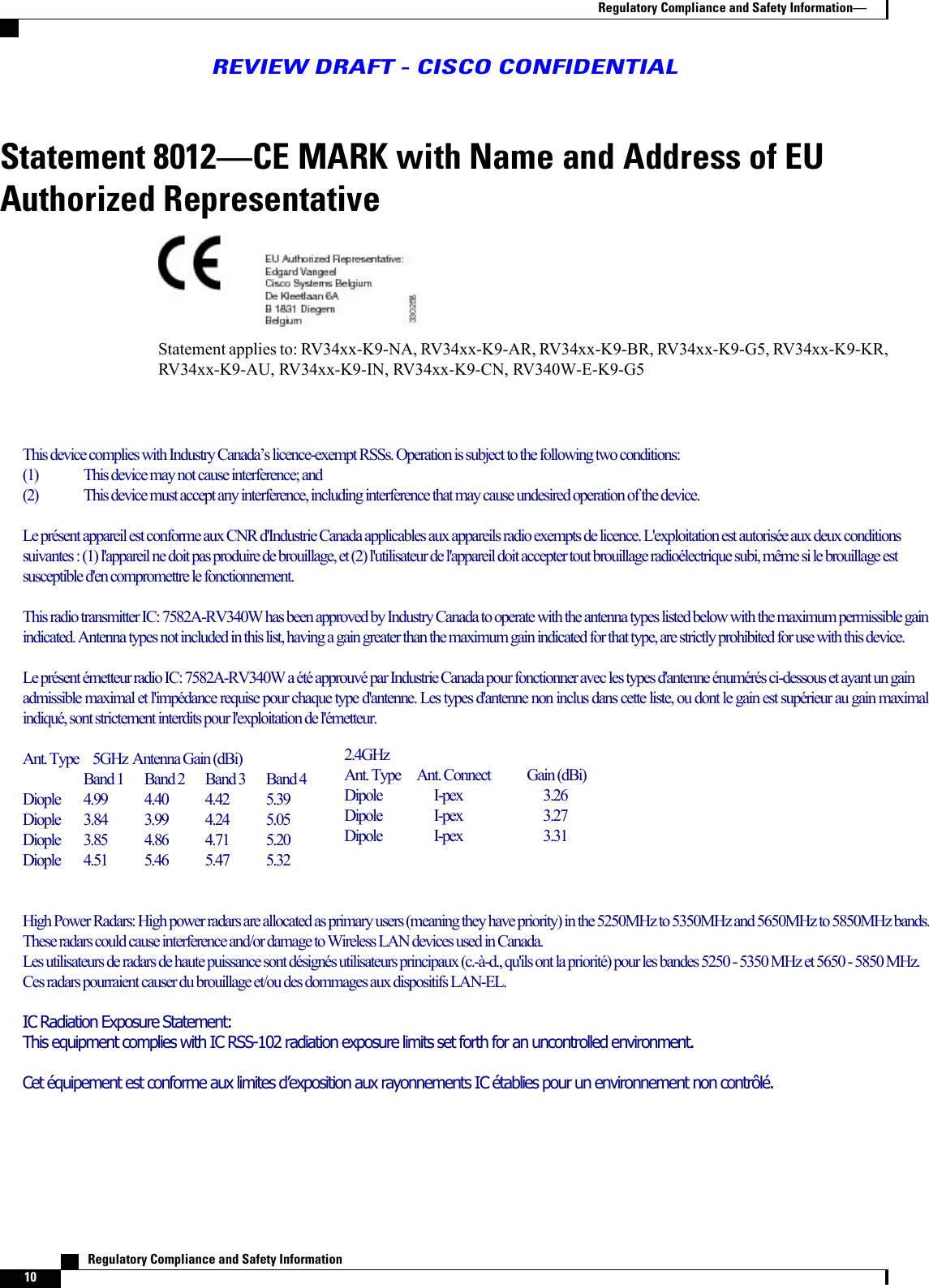 Statement 8012CE MARK with Name and Address of EUAuthorized RepresentativeStatement applies to: RV34xx-K9-NA, RV34xx-K9-AR, RV34xx-K9-BR, RV34xx-K9-G5, RV34xx-K9-KR,RV34xx-K9-AU, RV34xx-K9-IN, RV34xx-K9-CN, RV340W-E-K9-G5   Regulatory Compliance and Safety Information10Regulatory Compliance and Safety InformationREVIEW DRAFT - CISCO CONFIDENTIALThis device complies with Industry Canada’s licence-exempt RSSs. Operation is subject to the following two conditions:(1)  This device may not cause interference; and (2)  This device must accept any interference, including interference that may cause undesired operation of the device.Le présent appareil est conforme aux CNR d&apos;Industrie Canada applicables aux appareils radio exempts de licence. L&apos;exploitation est autorisée aux deux conditions suivantes : (1) l&apos;appareil ne doit pas produire de brouillage, et (2) l&apos;utilisateur de l&apos;appareil doit accepter tout brouillage radioélectrique subi, même si le brouillage est susceptible d&apos;en compromettre le fonctionnement.This radio transmitter IC: 7582A-RV340W has been approved by Industry Canada to operate with the antenna types listed below with the maximum permissible gain indicated. Antenna types not included in this list, having a gain greater than the maximum gain indicated for that type, are strictly prohibited for use with this device.Le présent émetteur radio IC: 7582A-RV340W a été approuvé par Industrie Canada pour fonctionner avec les types d&apos;antenne énumérés ci-dessous et ayant un gain admissible maximal et l&apos;impédance requise pour chaque type d&apos;antenne. Les types d&apos;antenne non inclus dans cette liste, ou dont le gain est supérieur au gain maximal indiqué, sont strictement interdits pour l&apos;exploitation de l&apos;émetteur.Ant. Type   5GHz Antenna Gain (dBi)Band 1  Band 2  Band 3  Band 4Diople   4.99  4.40  4.42  5.39Diople   3.84  3.99  4.24  5.05Diople  3.85  4.86  4.71  5.20Diople  4.51  5.46  5.47  5.32High Power Radars: High power radars are allocated as primary users (meaning they have priority) in the 5250MHz to 5350MHz and 5650MHz to 5850MHz bands. These radars could cause interference and/or damage to Wireless LAN devices used in Canada.Les utilisateurs de radars de haute puissance sont désignés utilisateurs principaux (c.-à-d., qu&apos;ils ont la priorité) pour les bandes 5250 - 5350 MHz et 5650 - 5850 MHz. Ces radars pourraient causer du brouillage et/ou des dommages aux dispositifs LAN-EL.IC Radiation Exposure Statement:This equipment complies with IC RSS-102 radiation exposure limits set forth for an uncontrolled environment. Cet équipement est conforme aux limites d’exposition aux rayonnements IC établies pour un environnement non contrôlé. 2.4GHzAnt. Type     Ant. Connect  Gain (dBi)Dipole            I-pex                            3.26Dipole            I-pex                            3.27Dipole            I-pex                            3.31