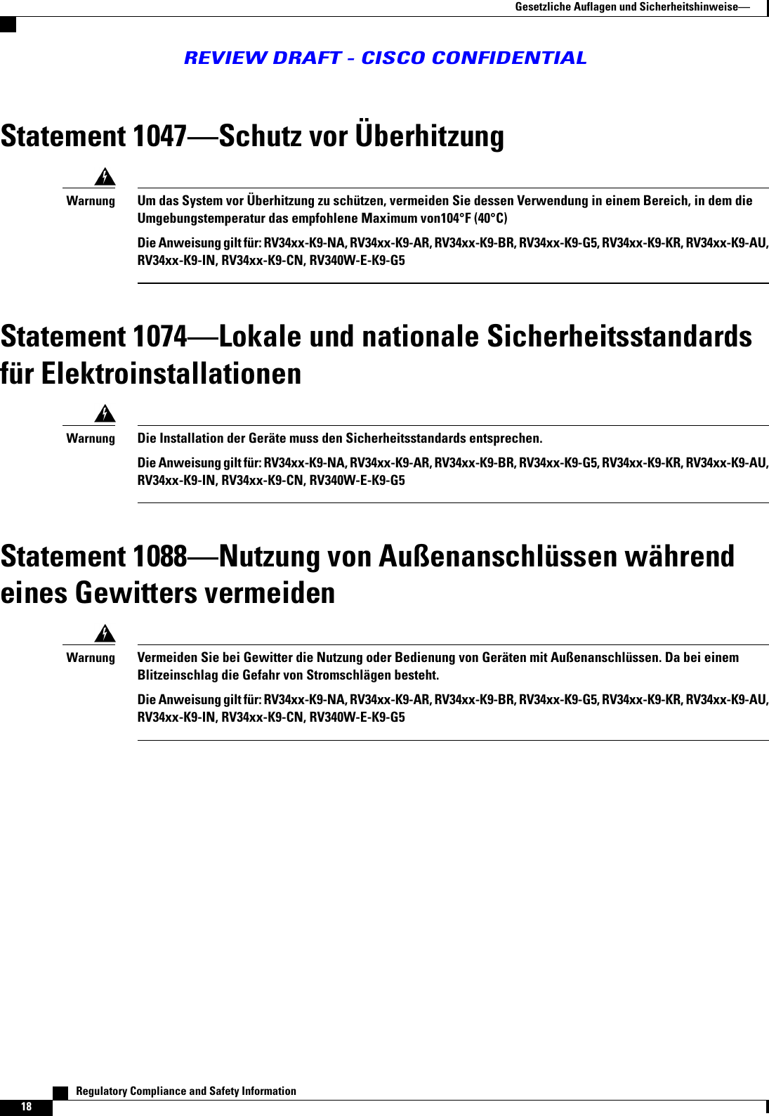 Statement 1047Schutz vor ÜberhitzungUm das System vor Überhitzung zu schützen, vermeiden Sie dessen Verwendung in einem Bereich, in dem dieUmgebungstemperatur das empfohlene Maximum von104°F (40°C)Die Anweisung gilt für: RV34xx-K9-NA, RV34xx-K9-AR, RV34xx-K9-BR, RV34xx-K9-G5, RV34xx-K9-KR, RV34xx-K9-AU,RV34xx-K9-IN, RV34xx-K9-CN, RV340W-E-K9-G5WarnungStatement 1074Lokale und nationale Sicherheitsstandardsfür ElektroinstallationenDie Installation der Geräte muss den Sicherheitsstandards entsprechen.Die Anweisung gilt für: RV34xx-K9-NA, RV34xx-K9-AR, RV34xx-K9-BR, RV34xx-K9-G5, RV34xx-K9-KR, RV34xx-K9-AU,RV34xx-K9-IN, RV34xx-K9-CN, RV340W-E-K9-G5WarnungStatement 1088Nutzung von Außenanschlüssen währendeines Gewitters vermeidenVermeiden Sie bei Gewitter die Nutzung oder Bedienung von Geräten mit Außenanschlüssen. Da bei einemBlitzeinschlag die Gefahr von Stromschlägen besteht.Die Anweisung gilt für: RV34xx-K9-NA, RV34xx-K9-AR, RV34xx-K9-BR, RV34xx-K9-G5, RV34xx-K9-KR, RV34xx-K9-AU,RV34xx-K9-IN, RV34xx-K9-CN, RV340W-E-K9-G5Warnung   Regulatory Compliance and Safety Information18Gesetzliche Auflagen und SicherheitshinweiseREVIEW DRAFT - CISCO CONFIDENTIAL