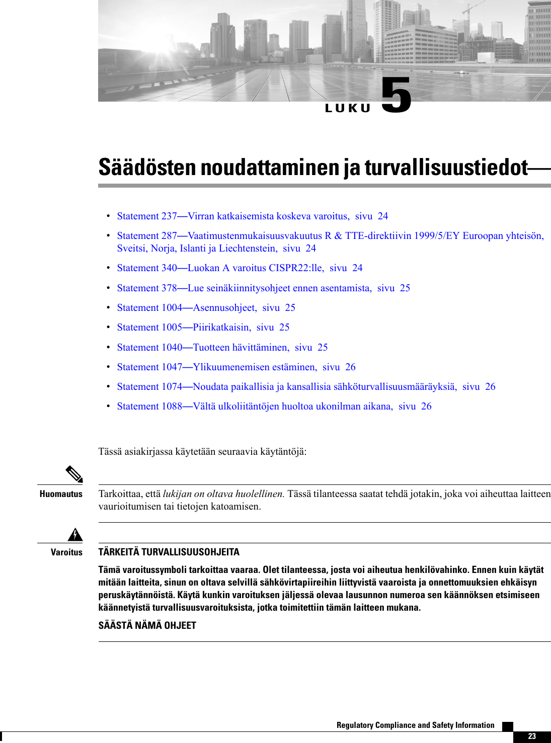 LUKU 5Säädösten noudattaminen ja turvallisuustiedotStatement 237Virran katkaisemista koskeva varoitus, sivu 24Statement 287Vaatimustenmukaisuusvakuutus R &amp; TTE-direktiivin 1999/5/EY Euroopan yhteisön,Sveitsi, Norja, Islanti ja Liechtenstein, sivu 24Statement 340Luokan A varoitus CISPR22:lle, sivu 24Statement 378Lue seinäkiinnitysohjeet ennen asentamista, sivu 25Statement 1004Asennusohjeet, sivu 25Statement 1005Piirikatkaisin, sivu 25Statement 1040Tuotteen hävittäminen, sivu 25Statement 1047Ylikuumenemisen estäminen, sivu 26Statement 1074Noudata paikallisia ja kansallisia sähköturvallisuusmääräyksiä, sivu 26Statement 1088Vältä ulkoliitäntöjen huoltoa ukonilman aikana, sivu 26Tässä asiakirjassa käytetään seuraavia käytäntöjä:Tarkoittaa, että lukijan on oltava huolellinen. Tässä tilanteessa saatat tehdä jotakin, joka voi aiheuttaa laitteenvaurioitumisen tai tietojen katoamisen.HuomautusTÄRKEITÄ TURVALLISUUSOHJEITATämä varoitussymboli tarkoittaa vaaraa. Olet tilanteessa, josta voi aiheutua henkilövahinko. Ennen kuin käytätmitään laitteita, sinun on oltava selvillä sähkövirtapiireihin liittyvistä vaaroista ja onnettomuuksien ehkäisynperuskäytännöistä. Käytä kunkin varoituksen jäljessä olevaa lausunnon numeroa sen käännöksen etsimiseenkäännetyistä turvallisuusvaroituksista, jotka toimitettiin tämän laitteen mukana.SÄÄSTÄ NÄMÄ OHJEETVaroitusRegulatory Compliance and Safety Information    23