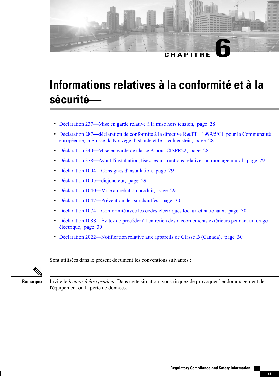 CHAPITRE 6Informations relatives à la conformité et à lasécuritéDéclaration 237Mise en garde relative à la mise hors tension, page 28Déclaration 287déclaration de conformité à la directive R&amp;TTE 1999/5/CE pour la Communautéeuropéenne, la Suisse, la Norvège, l&apos;Islande et le Liechtenstein, page 28Déclaration 340Mise en garde de classe A pour CISPR22, page 28Déclaration 378Avant l&apos;installation, lisez les instructions relatives au montage mural, page 29Déclaration 1004Consignes d&apos;installation, page 29Déclaration 1005disjoncteur, page 29Déclaration 1040Mise au rebut du produit, page 29Déclaration 1047Prévention des surchauffes, page 30Déclaration 1074Conformité avec les codes électriques locaux et nationaux, page 30Déclaration 1088Évitez de procéder à l&apos;entretien des raccordements extérieurs pendant un orageélectrique, page 30Déclaration 2022Notification relative aux appareils de Classe B (Canada), page 30Sont utilisées dans le présent document les conventions suivantes :Invite le lecteur à être prudent. Dans cette situation, vous risquez de provoquer l&apos;endommagement del&apos;équipement ou la perte de données.RemarqueRegulatory Compliance and Safety Information    27