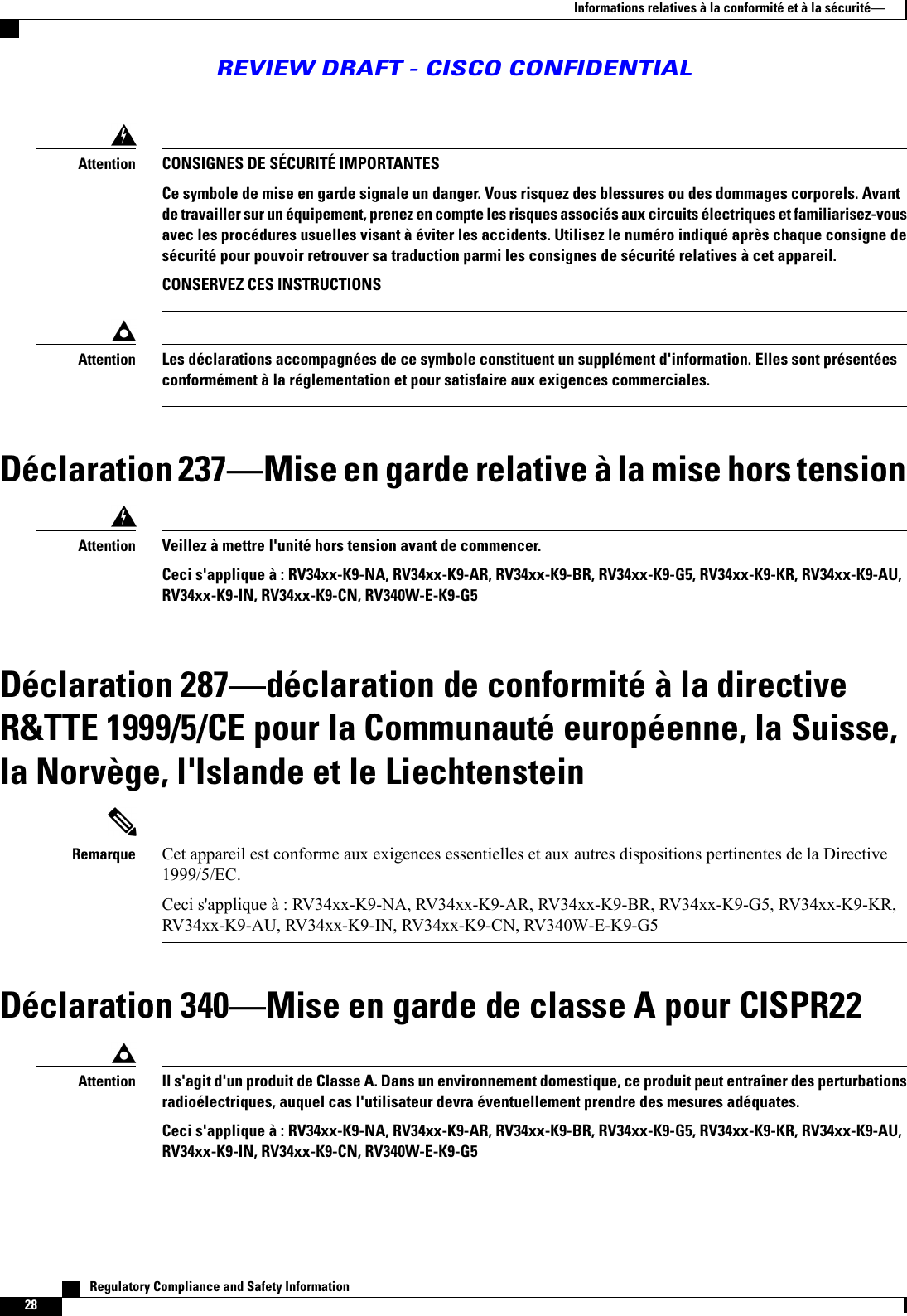 CONSIGNES DE SÉCURITÉ IMPORTANTESCe symbole de mise en garde signale un danger. Vous risquez des blessures ou des dommages corporels. Avantde travailler sur un équipement, prenez en compte les risques associés aux circuits électriques et familiarisez-vousavec les procédures usuelles visant à éviter les accidents. Utilisez le numéro indiqué après chaque consigne desécurité pour pouvoir retrouver sa traduction parmi les consignes de sécurité relatives à cet appareil.CONSERVEZ CES INSTRUCTIONSAttentionLes déclarations accompagnées de ce symbole constituent un supplément d&apos;information. Elles sont présentéesconformément à la réglementation et pour satisfaire aux exigences commerciales.AttentionDéclaration 237Mise en garde relative à la mise hors tensionVeillez à mettre l&apos;unité hors tension avant de commencer.Ceci s&apos;applique à : RV34xx-K9-NA, RV34xx-K9-AR, RV34xx-K9-BR, RV34xx-K9-G5, RV34xx-K9-KR, RV34xx-K9-AU,RV34xx-K9-IN, RV34xx-K9-CN, RV340W-E-K9-G5AttentionDéclaration 287déclaration de conformité à la directiveR&amp;TTE 1999/5/CE pour la Communauté européenne, la Suisse,la Norvège, l&apos;Islande et le LiechtensteinCet appareil est conforme aux exigences essentielles et aux autres dispositions pertinentes de la Directive1999/5/EC.Ceci s&apos;applique à : RV34xx-K9-NA, RV34xx-K9-AR, RV34xx-K9-BR, RV34xx-K9-G5, RV34xx-K9-KR,RV34xx-K9-AU, RV34xx-K9-IN, RV34xx-K9-CN, RV340W-E-K9-G5RemarqueDéclaration 340Mise en garde de classe A pour CISPR22Il s&apos;agit d&apos;un produit de Classe A. Dans un environnement domestique, ce produit peut entraîner des perturbationsradioélectriques, auquel cas l&apos;utilisateur devra éventuellement prendre des mesures adéquates.Ceci s&apos;applique à : RV34xx-K9-NA, RV34xx-K9-AR, RV34xx-K9-BR, RV34xx-K9-G5, RV34xx-K9-KR, RV34xx-K9-AU,RV34xx-K9-IN, RV34xx-K9-CN, RV340W-E-K9-G5Attention   Regulatory Compliance and Safety Information28Informations relatives à la conformité et à la sécuritéREVIEW DRAFT - CISCO CONFIDENTIAL