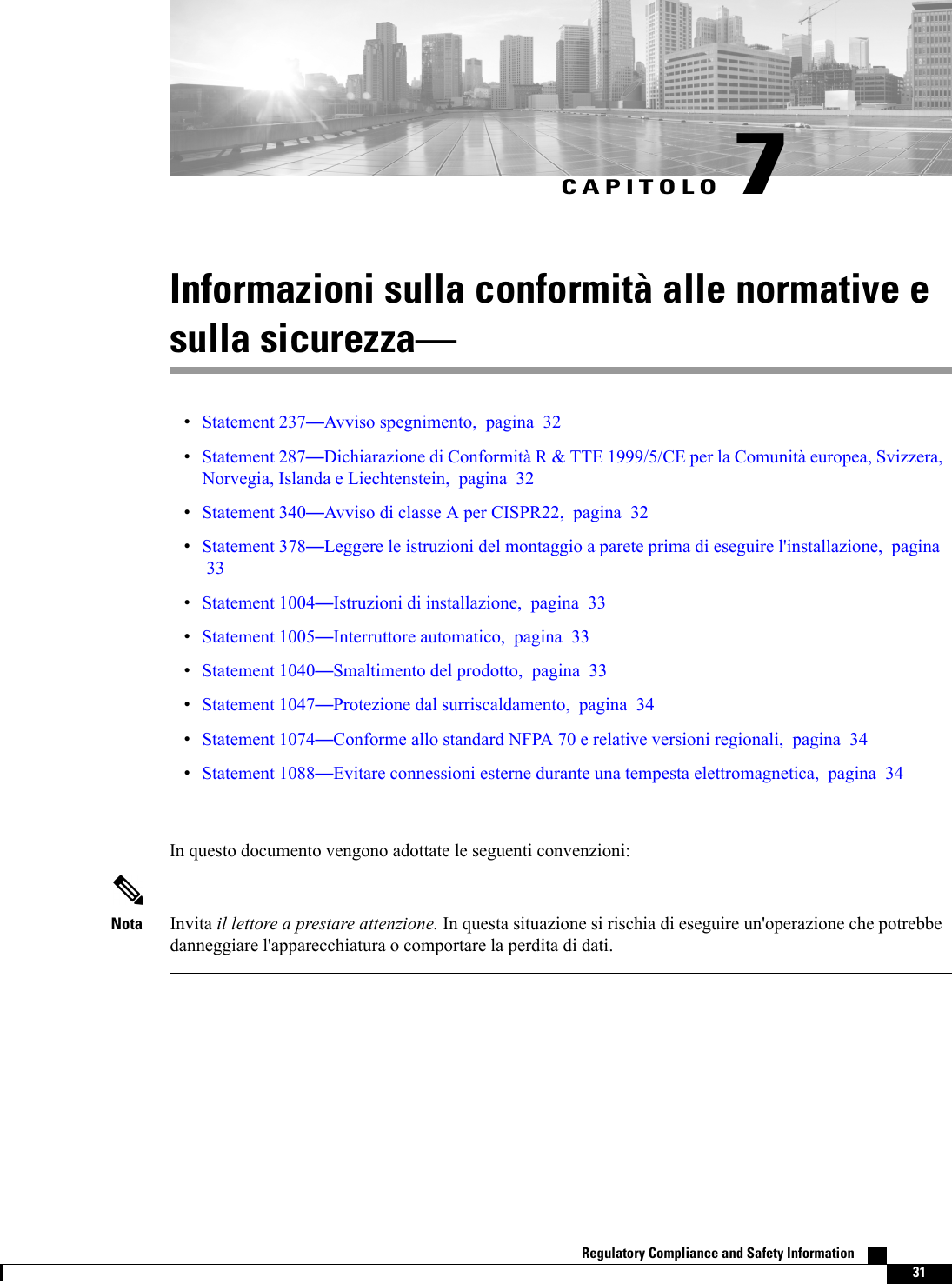 CAPITOLO 7Informazioni sulla conformità alle normative esulla sicurezzaStatement 237Avviso spegnimento, pagina 32Statement 287Dichiarazione di Conformità R &amp; TTE 1999/5/CE per la Comunità europea, Svizzera,Norvegia, Islanda e Liechtenstein, pagina 32Statement 340Avviso di classe A per CISPR22, pagina 32Statement 378Leggere le istruzioni del montaggio a parete prima di eseguire l&apos;installazione, pagina33Statement 1004Istruzioni di installazione, pagina 33Statement 1005Interruttore automatico, pagina 33Statement 1040Smaltimento del prodotto, pagina 33Statement 1047Protezione dal surriscaldamento, pagina 34Statement 1074Conforme allo standard NFPA 70 e relative versioni regionali, pagina 34Statement 1088Evitare connessioni esterne durante una tempesta elettromagnetica, pagina 34In questo documento vengono adottate le seguenti convenzioni:Invita il lettore a prestare attenzione. In questa situazione si rischia di eseguire un&apos;operazione che potrebbedanneggiare l&apos;apparecchiatura o comportare la perdita di dati.NotaRegulatory Compliance and Safety Information    31