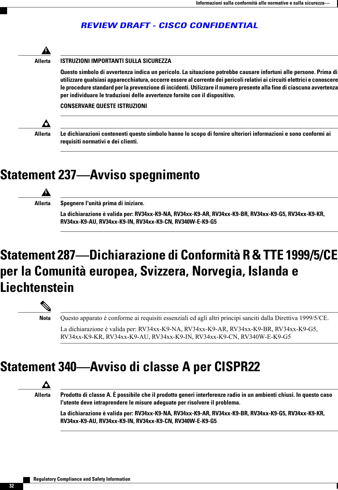 ISTRUZIONI IMPORTANTI SULLA SICUREZZAQuesto simbolo di avvertenza indica un pericolo. La situazione potrebbe causare infortuni alle persone. Prima diutilizzare qualsiasi apparecchiatura, occorre essere al corrente dei pericoli relativi ai circuiti elettrici e conoscerele procedure standard per la prevenzione di incidenti. Utilizzare il numero presente alla fine di ciascuna avvertenzaper individuare le traduzioni delle avvertenze fornite con il dispositivo.CONSERVARE QUESTE ISTRUZIONIAllertaLe dichiarazioni contenenti questo simbolo hanno lo scopo di fornire ulteriori informazioni e sono conformi airequisiti normativi e dei clienti.AllertaStatement 237Avviso spegnimentoSpegnere l&apos;unità prima di iniziare.La dichiarazione è valida per: RV34xx-K9-NA, RV34xx-K9-AR, RV34xx-K9-BR, RV34xx-K9-G5, RV34xx-K9-KR,RV34xx-K9-AU, RV34xx-K9-IN, RV34xx-K9-CN, RV340W-E-K9-G5AllertaStatement 287Dichiarazione di Conformità R &amp; TTE 1999/5/CEper la Comunità europea, Svizzera, Norvegia, Islanda eLiechtensteinQuesto apparato é conforme ai requisiti essenziali ed agli altri principi sanciti dalla Direttiva 1999/5/CE.La dichiarazione è valida per: RV34xx-K9-NA, RV34xx-K9-AR, RV34xx-K9-BR, RV34xx-K9-G5,RV34xx-K9-KR, RV34xx-K9-AU, RV34xx-K9-IN, RV34xx-K9-CN, RV340W-E-K9-G5NotaStatement 340Avviso di classe A per CISPR22Prodotto di classe A. È possibile che il prodotto generi interferenze radio in un ambienti chiusi. In questo casol&apos;utente deve intraprendere le misure adeguate per risolvere il problema.La dichiarazione è valida per: RV34xx-K9-NA, RV34xx-K9-AR, RV34xx-K9-BR, RV34xx-K9-G5, RV34xx-K9-KR,RV34xx-K9-AU, RV34xx-K9-IN, RV34xx-K9-CN, RV340W-E-K9-G5Allerta   Regulatory Compliance and Safety Information32Informazioni sulla conformità alle normative e sulla sicurezzaREVIEW DRAFT - CISCO CONFIDENTIAL