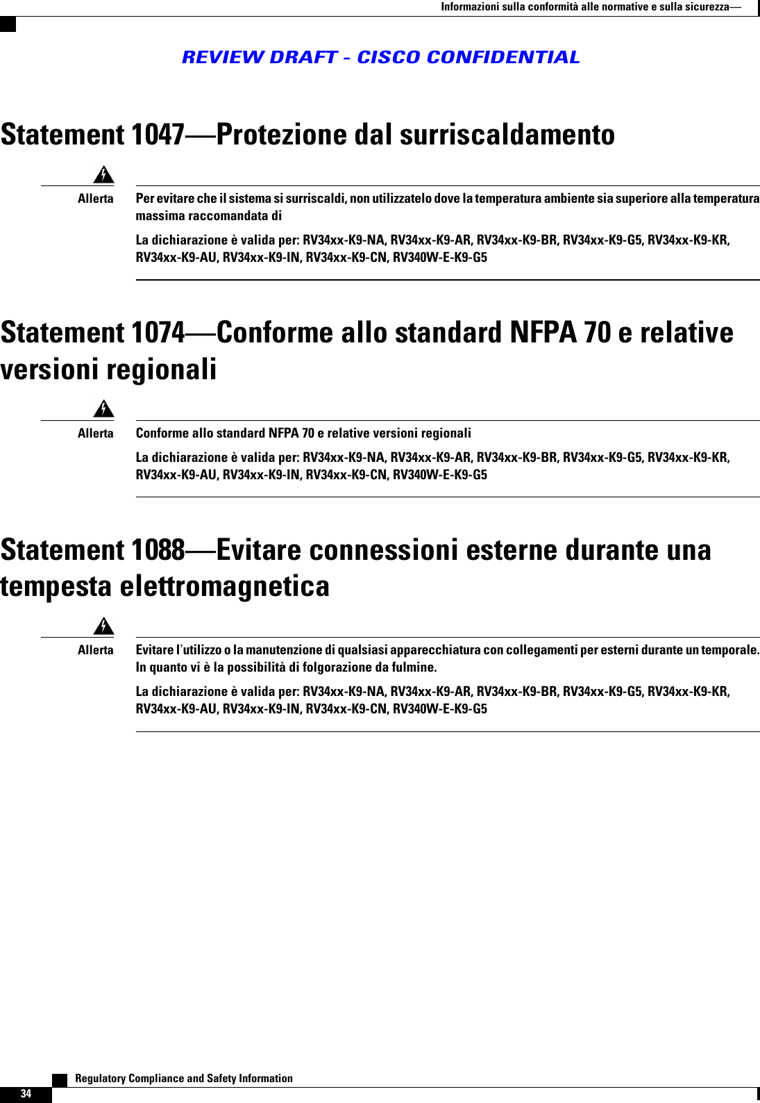 Statement 1047Protezione dal surriscaldamentoPer evitare che il sistema si surriscaldi, non utilizzatelo dove la temperatura ambiente sia superiore alla temperaturamassima raccomandata diLa dichiarazione è valida per: RV34xx-K9-NA, RV34xx-K9-AR, RV34xx-K9-BR, RV34xx-K9-G5, RV34xx-K9-KR,RV34xx-K9-AU, RV34xx-K9-IN, RV34xx-K9-CN, RV340W-E-K9-G5AllertaStatement 1074Conforme allo standard NFPA 70 e relativeversioni regionaliConforme allo standard NFPA 70 e relative versioni regionaliLa dichiarazione è valida per: RV34xx-K9-NA, RV34xx-K9-AR, RV34xx-K9-BR, RV34xx-K9-G5, RV34xx-K9-KR,RV34xx-K9-AU, RV34xx-K9-IN, RV34xx-K9-CN, RV340W-E-K9-G5AllertaStatement 1088Evitare connessioni esterne durante unatempesta elettromagneticaEvitare lutilizzo o la manutenzione di qualsiasi apparecchiatura con collegamenti per esterni durante un temporale.In quanto vi è la possibilità di folgorazione da fulmine.La dichiarazione è valida per: RV34xx-K9-NA, RV34xx-K9-AR, RV34xx-K9-BR, RV34xx-K9-G5, RV34xx-K9-KR,RV34xx-K9-AU, RV34xx-K9-IN, RV34xx-K9-CN, RV340W-E-K9-G5Allerta   Regulatory Compliance and Safety Information34Informazioni sulla conformità alle normative e sulla sicurezzaREVIEW DRAFT - CISCO CONFIDENTIAL