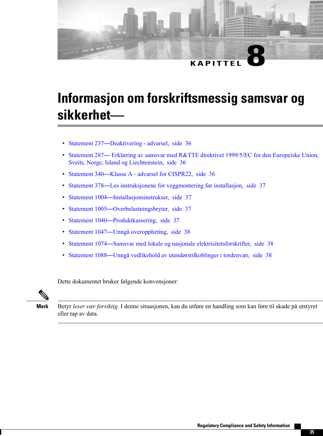 KAPITTEL 8Informasjon om forskriftsmessig samsvar ogsikkerhetStatement 237Deaktivering - advarsel, side 36Statement 287Erklæring av samsvar med R&amp;TTE direktivet 1999/5/EC for den Europeiske Union,Sveits, Norge, Island og Liechtenstein, side 36Statement 340Klasse A - advarsel for CISPR22, side 36Statement 378Les instruksjonene for veggmontering før installasjon, side 37Statement 1004Installasjonsinstrukser, side 37Statement 1005Overbelastningsbryter, side 37Statement 1040Produktkassering, side 37Statement 1047Unngå overoppheting, side 38Statement 1074Samsvar med lokale og nasjonale elektrisitetsforskrifter, side 38Statement 1088Unngå vedlikehold av utendørstilkoblinger i tordenvær, side 38Dette dokumentet bruker følgende konvensjoner:Betyr leser vær forsiktig. I denne situasjonen, kan du utføre en handling som kan føre til skade på utstyreteller tap av data.MerkRegulatory Compliance and Safety Information    35