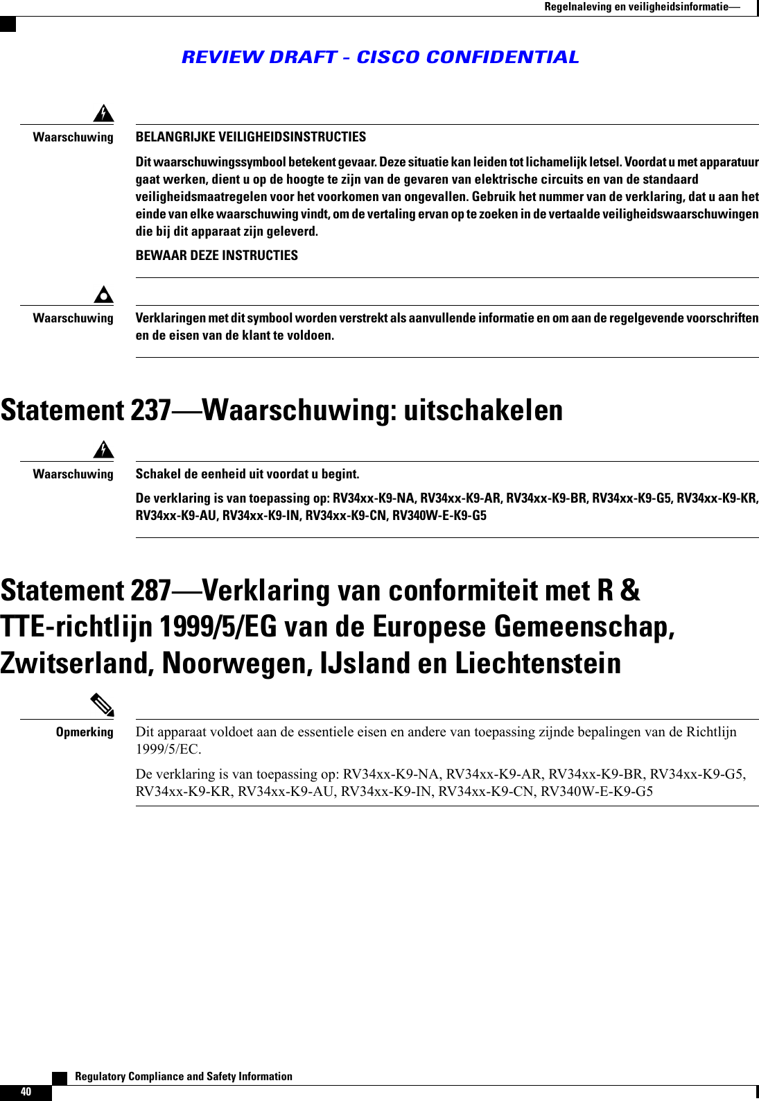 BELANGRIJKE VEILIGHEIDSINSTRUCTIESDit waarschuwingssymbool betekent gevaar. Deze situatie kan leiden tot lichamelijk letsel. Voordat u met apparatuurgaat werken, dient u op de hoogte te zijn van de gevaren van elektrische circuits en van de standaardveiligheidsmaatregelen voor het voorkomen van ongevallen. Gebruik het nummer van de verklaring, dat u aan heteinde van elke waarschuwing vindt, om de vertaling ervan op te zoeken in de vertaalde veiligheidswaarschuwingendie bij dit apparaat zijn geleverd.BEWAAR DEZE INSTRUCTIESWaarschuwingVerklaringen met dit symbool worden verstrekt als aanvullende informatie en om aan de regelgevende voorschriftenen de eisen van de klant te voldoen.WaarschuwingStatement 237Waarschuwing: uitschakelenSchakel de eenheid uit voordat u begint.De verklaring is van toepassing op: RV34xx-K9-NA, RV34xx-K9-AR, RV34xx-K9-BR, RV34xx-K9-G5, RV34xx-K9-KR,RV34xx-K9-AU, RV34xx-K9-IN, RV34xx-K9-CN, RV340W-E-K9-G5WaarschuwingStatement 287Verklaring van conformiteit met R &amp;TTE-richtlijn 1999/5/EG van de Europese Gemeenschap,Zwitserland, Noorwegen, IJsland en LiechtensteinDit apparaat voldoet aan de essentiele eisen en andere van toepassing zijnde bepalingen van de Richtlijn1999/5/EC.De verklaring is van toepassing op: RV34xx-K9-NA, RV34xx-K9-AR, RV34xx-K9-BR, RV34xx-K9-G5,RV34xx-K9-KR, RV34xx-K9-AU, RV34xx-K9-IN, RV34xx-K9-CN, RV340W-E-K9-G5Opmerking   Regulatory Compliance and Safety Information40Regelnaleving en veiligheidsinformatieREVIEW DRAFT - CISCO CONFIDENTIAL