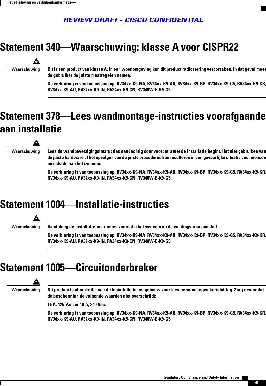 Statement 340Waarschuwing: klasse A voor CISPR22Dit is een product van klasse A. In een woonomgeving kan dit product radiostoring veroorzaken. In dat geval moetde gebruiker de juiste maatregelen nemen.De verklaring is van toepassing op: RV34xx-K9-NA, RV34xx-K9-AR, RV34xx-K9-BR, RV34xx-K9-G5, RV34xx-K9-KR,RV34xx-K9-AU, RV34xx-K9-IN, RV34xx-K9-CN, RV340W-E-K9-G5WaarschuwingStatement 378Lees wandmontage-instructies voorafgaandeaan installatieLees de wandbevestigingsinstructies aandachtig door voordat u met de installatie begint. Het niet gebruiken vande juiste hardware of het opvolgen van de juiste procedures kan resulteren in een gevaarlijke situatie voor mensenen schade aan het systeem.De verklaring is van toepassing op: RV34xx-K9-NA, RV34xx-K9-AR, RV34xx-K9-BR, RV34xx-K9-G5, RV34xx-K9-KR,RV34xx-K9-AU, RV34xx-K9-IN, RV34xx-K9-CN, RV340W-E-K9-G5WaarschuwingStatement 1004Installatie-instructiesRaadpleeg de installatie-instructies voordat u het systeem op de voedingsbron aansluit.De verklaring is van toepassing op: RV34xx-K9-NA, RV34xx-K9-AR, RV34xx-K9-BR, RV34xx-K9-G5, RV34xx-K9-KR,RV34xx-K9-AU, RV34xx-K9-IN, RV34xx-K9-CN, RV340W-E-K9-G5WaarschuwingStatement 1005CircuitonderbrekerDit product is afhankelijk van de installatie in het gebouw voor bescherming tegen kortsluiting. Zorg ervoor datde bescherming de volgende waarden niet overschrijdt:15 A, 125 Vac, or 10 A, 240 Vac.De verklaring is van toepassing op: RV34xx-K9-NA, RV34xx-K9-AR, RV34xx-K9-BR, RV34xx-K9-G5, RV34xx-K9-KR,RV34xx-K9-AU, RV34xx-K9-IN, RV34xx-K9-CN, RV340W-E-K9-G5WaarschuwingRegulatory Compliance and Safety Information    41Regelnaleving en veiligheidsinformatieREVIEW DRAFT - CISCO CONFIDENTIAL