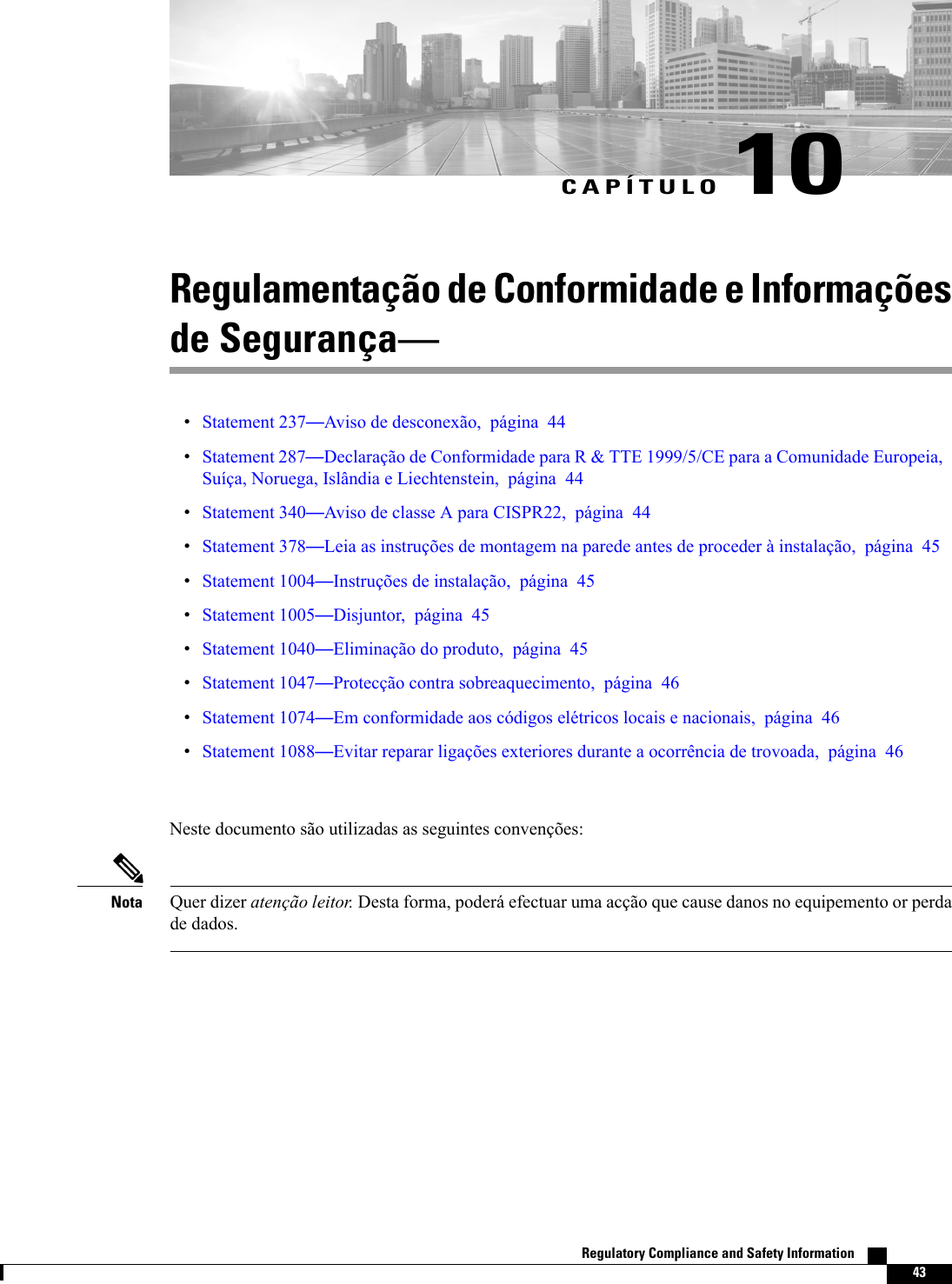 CAPÍTULO 10Regulamentação de Conformidade e Informaçõesde SegurançaStatement 237Aviso de desconexão, página 44Statement 287Declaração de Conformidade para R &amp; TTE 1999/5/CE para a Comunidade Europeia,Suíça, Noruega, Islândia e Liechtenstein, página 44Statement 340Aviso de classe A para CISPR22, página 44Statement 378Leia as instruções de montagem na parede antes de proceder à instalação, página 45Statement 1004Instruções de instalação, página 45Statement 1005Disjuntor, página 45Statement 1040Eliminação do produto, página 45Statement 1047Protecção contra sobreaquecimento, página 46Statement 1074Em conformidade aos códigos elétricos locais e nacionais, página 46Statement 1088Evitar reparar ligações exteriores durante a ocorrência de trovoada, página 46Neste documento são utilizadas as seguintes convenções:Quer dizer atenção leitor. Desta forma, poderá efectuar uma acção que cause danos no equipemento or perdade dados.NotaRegulatory Compliance and Safety Information    43