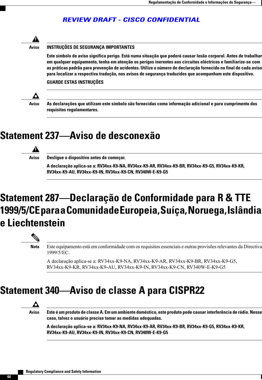 INSTRUÇÕES DE SEGURANÇA IMPORTANTESEste símbolo de aviso significa perigo. Está numa situação que poderá causar lesão corporal. Antes de trabalharem qualquer equipamento, tenha em atenção os perigos inerentes aos circuitos eléctricos e familiarize-se comas práticas padrão para prevenção de acidentes. Utilize o número de declaração fornecido no final de cada avisopara localizar a respectiva tradução, nos avisos de segurança traduzidos que acompanham este dispositivo.GUARDE ESTAS INSTRUÇÕESAvisoAs declarações que utilizam este símbolo são fornecidas como informação adicional e para cumprimento dosrequisitos regulamentares.AvisoStatement 237Aviso de desconexãoDesligue o dispositivo antes de começar.A declaração aplica-se a: RV34xx-K9-NA, RV34xx-K9-AR, RV34xx-K9-BR, RV34xx-K9-G5, RV34xx-K9-KR,RV34xx-K9-AU, RV34xx-K9-IN, RV34xx-K9-CN, RV340W-E-K9-G5AvisoStatement 287Declaração de Conformidade para R &amp; TTE1999/5/CE para a Comunidade Europeia, Suíça, Noruega, Islândiae LiechtensteinEste equipamento está em conformidade com os requisitos essenciais e outras provisões relevantes da Directiva1999/5/EC.A declaração aplica-se a: RV34xx-K9-NA, RV34xx-K9-AR, RV34xx-K9-BR, RV34xx-K9-G5,RV34xx-K9-KR, RV34xx-K9-AU, RV34xx-K9-IN, RV34xx-K9-CN, RV340W-E-K9-G5NotaStatement 340Aviso de classe A para CISPR22Este é um produto de classe A. Em um ambiente doméstico, este produto pode causar interferência de rádio. Nessecaso, talvez o usuário precise tomar as medidas adequadas.A declaração aplica-se a: RV34xx-K9-NA, RV34xx-K9-AR, RV34xx-K9-BR, RV34xx-K9-G5, RV34xx-K9-KR,RV34xx-K9-AU, RV34xx-K9-IN, RV34xx-K9-CN, RV340W-E-K9-G5Aviso   Regulatory Compliance and Safety Information44Regulamentação de Conformidade e Informações de SegurançaREVIEW DRAFT - CISCO CONFIDENTIAL