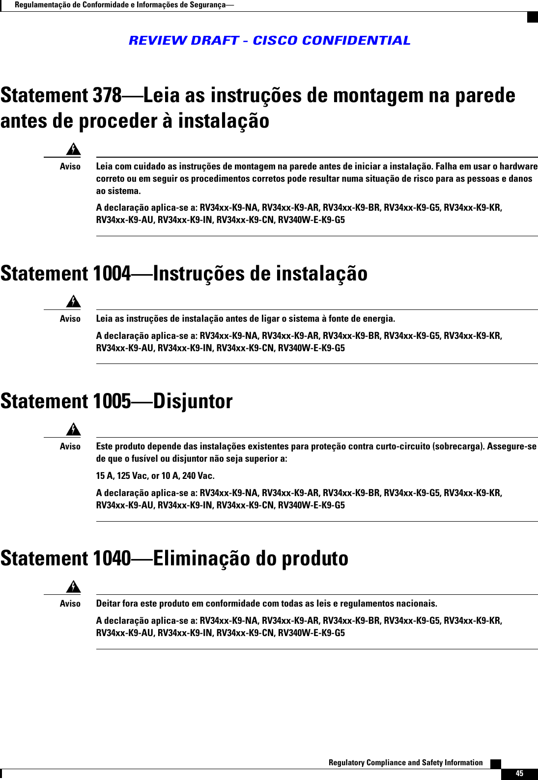 Statement 378Leia as instruções de montagem na paredeantes de proceder à instalaçãoLeia com cuidado as instruções de montagem na parede antes de iniciar a instalação. Falha em usar o hardwarecorreto ou em seguir os procedimentos corretos pode resultar numa situação de risco para as pessoas e danosao sistema.A declaração aplica-se a: RV34xx-K9-NA, RV34xx-K9-AR, RV34xx-K9-BR, RV34xx-K9-G5, RV34xx-K9-KR,RV34xx-K9-AU, RV34xx-K9-IN, RV34xx-K9-CN, RV340W-E-K9-G5AvisoStatement 1004Instruções de instalaçãoLeia as instruções de instalação antes de ligar o sistema à fonte de energia.A declaração aplica-se a: RV34xx-K9-NA, RV34xx-K9-AR, RV34xx-K9-BR, RV34xx-K9-G5, RV34xx-K9-KR,RV34xx-K9-AU, RV34xx-K9-IN, RV34xx-K9-CN, RV340W-E-K9-G5AvisoStatement 1005DisjuntorEste produto depende das instalações existentes para proteção contra curto-circuito (sobrecarga). Assegure-sede que o fusível ou disjuntor não seja superior a:15 A, 125 Vac, or 10 A, 240 Vac.A declaração aplica-se a: RV34xx-K9-NA, RV34xx-K9-AR, RV34xx-K9-BR, RV34xx-K9-G5, RV34xx-K9-KR,RV34xx-K9-AU, RV34xx-K9-IN, RV34xx-K9-CN, RV340W-E-K9-G5AvisoStatement 1040Eliminação do produtoDeitar fora este produto em conformidade com todas as leis e regulamentos nacionais.A declaração aplica-se a: RV34xx-K9-NA, RV34xx-K9-AR, RV34xx-K9-BR, RV34xx-K9-G5, RV34xx-K9-KR,RV34xx-K9-AU, RV34xx-K9-IN, RV34xx-K9-CN, RV340W-E-K9-G5AvisoRegulatory Compliance and Safety Information    45Regulamentação de Conformidade e Informações de SegurançaREVIEW DRAFT - CISCO CONFIDENTIAL