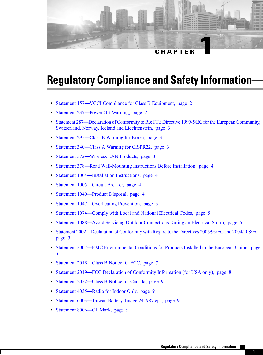 CHAPTER 1Regulatory Compliance and Safety InformationStatement 157VCCI Compliance for Class B Equipment, page 2Statement 237Power Off Warning, page 2Statement 287Declaration of Conformity to R&amp;TTE Directive 1999/5/EC for the European Community,Switzerland, Norway, Iceland and Liechtenstein, page 3Statement 295Class B Warning for Korea, page 3Statement 340Class A Warning for CISPR22, page 3Statement 372Wireless LAN Products, page 3Statement 378Read Wall-Mounting Instructions Before Installation, page 4Statement 1004Installation Instructions, page 4Statement 1005Circuit Breaker, page 4Statement 1040Product Disposal, page 4Statement 1047Overheating Prevention, page 5Statement 1074Comply with Local and National Electrical Codes, page 5Statement 1088Avoid Servicing Outdoor Connections During an Electrical Storm, page 5Statement 2002Declaration of Conformity with Regard to the Directives 2006/95/EC and 2004/108/EC,page 5Statement 2007EMC Environmental Conditions for Products Installed in the European Union, page6Statement 2018Class B Notice for FCC, page 7Statement 2019FCC Declaration of Conformity Information (for USA only), page 8Statement 2022Class B Notice for Canada, page 9Statement 4035Radio for Indoor Only, page 9Statement 6003Taiwan Battery. Image 241987.eps, page 9Statement 8006CE Mark, page 9Regulatory Compliance and Safety Information    1