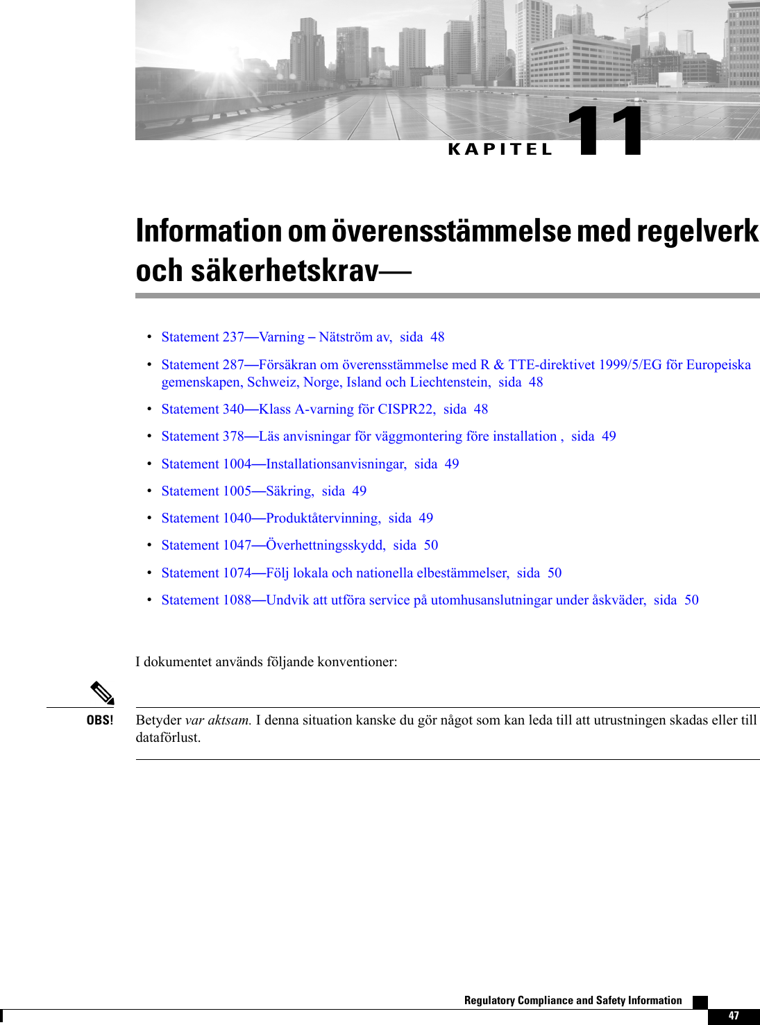 KAPITEL 11Information om överensstämmelse med regelverkoch säkerhetskravStatement 237Varning Nätström av, sida 48Statement 287Försäkran om överensstämmelse med R &amp; TTE-direktivet 1999/5/EG för Europeiskagemenskapen, Schweiz, Norge, Island och Liechtenstein, sida 48Statement 340Klass A-varning för CISPR22, sida 48Statement 378Läs anvisningar för väggmontering före installation , sida 49Statement 1004Installationsanvisningar, sida 49Statement 1005Säkring, sida 49Statement 1040Produktåtervinning, sida 49Statement 1047Överhettningsskydd, sida 50Statement 1074Följ lokala och nationella elbestämmelser, sida 50Statement 1088Undvik att utföra service på utomhusanslutningar under åskväder, sida 50I dokumentet används följande konventioner:Betyder var aktsam. I denna situation kanske du gör något som kan leda till att utrustningen skadas eller tilldataförlust.OBS!Regulatory Compliance and Safety Information    47