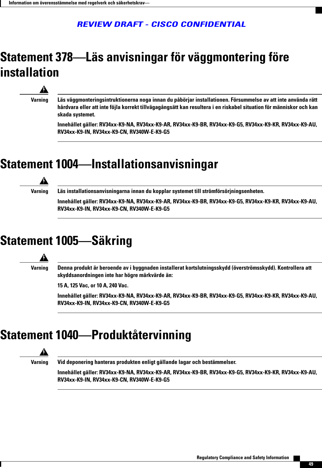 Statement 378Läs anvisningar för väggmontering föreinstallationLäs väggmonteringsintruktionerna noga innan du påbörjar installationen. Försummelse av att inte använda rätthårdvara eller att inte föjla korrekt tillvägagångsätt kan resultera i en riskabel situation för människor och kanskada systemet.Innehållet gäller: RV34xx-K9-NA, RV34xx-K9-AR, RV34xx-K9-BR, RV34xx-K9-G5, RV34xx-K9-KR, RV34xx-K9-AU,RV34xx-K9-IN, RV34xx-K9-CN, RV340W-E-K9-G5VarningStatement 1004InstallationsanvisningarLäs installationsanvisningarna innan du kopplar systemet till strömförsörjningsenheten.Innehållet gäller: RV34xx-K9-NA, RV34xx-K9-AR, RV34xx-K9-BR, RV34xx-K9-G5, RV34xx-K9-KR, RV34xx-K9-AU,RV34xx-K9-IN, RV34xx-K9-CN, RV340W-E-K9-G5VarningStatement 1005SäkringDenna produkt är beroende av i byggnaden installerat kortslutningsskydd (överströmsskydd). Kontrollera attskyddsanordningen inte har högre märkvärde än:15 A, 125 Vac, or 10 A, 240 Vac.Innehållet gäller: RV34xx-K9-NA, RV34xx-K9-AR, RV34xx-K9-BR, RV34xx-K9-G5, RV34xx-K9-KR, RV34xx-K9-AU,RV34xx-K9-IN, RV34xx-K9-CN, RV340W-E-K9-G5VarningStatement 1040ProduktåtervinningVid deponering hanteras produkten enligt gällande lagar och bestämmelser.Innehållet gäller: RV34xx-K9-NA, RV34xx-K9-AR, RV34xx-K9-BR, RV34xx-K9-G5, RV34xx-K9-KR, RV34xx-K9-AU,RV34xx-K9-IN, RV34xx-K9-CN, RV340W-E-K9-G5VarningRegulatory Compliance and Safety Information    49Information om överensstämmelse med regelverk och säkerhetskravREVIEW DRAFT - CISCO CONFIDENTIAL