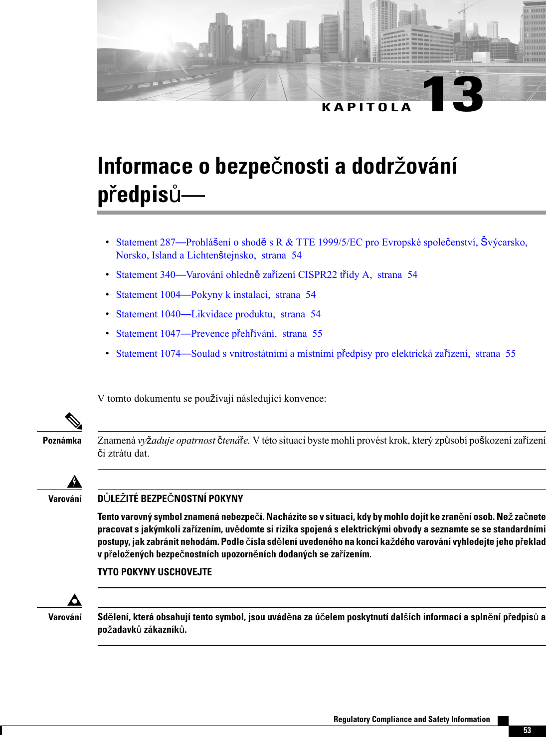 KAPITOLA 13Informace o bezpenosti a dodrovánípedpisStatement 287Prohláení o shods R &amp; TTE 1999/5/EC pro Evropské spoleenství, výcarsko,Norsko, Island a Lichtentejnsko, strana 54Statement 340Varování ohlednzaízení CISPR22 tídy A, strana 54Statement 1004Pokyny k instalaci, strana 54Statement 1040Likvidace produktu, strana 54Statement 1047Prevence pehívání, strana 55Statement 1074Soulad s vnitrostátními a místními pedpisy pro elektrická zaízení, strana 55V tomto dokumentu se pouívají následující konvence:Znamená vyaduje opatrnost tenáe. V této situaci byste mohli provést krok, který zpsobí pokození zaízeníi ztrátu dat.PoznámkaDLEITÉ BEZPENOSTNÍ POKYNYTento varovný symbol znamená nebezpeí. Nacházíte se v situaci, kdy by mohlo dojít ke zranní osob. Ne zanetepracovat s jakýmkoli zaízením, uvdomte si rizika spojená s elektrickými obvody a seznamte se se standardnímipostupy, jak zabránit nehodám. Podle ísla sdlení uvedeného na konci kadého varování vyhledejte jeho pekladv peloených bezpenostních upozornních dodaných se zaízením.TYTO POKYNY USCHOVEJTEVarováníSdlení, která obsahují tento symbol, jsou uvádna za úelem poskytnutí dalích informací a splnní pedpis apoadavk zákazník.VarováníRegulatory Compliance and Safety Information    53