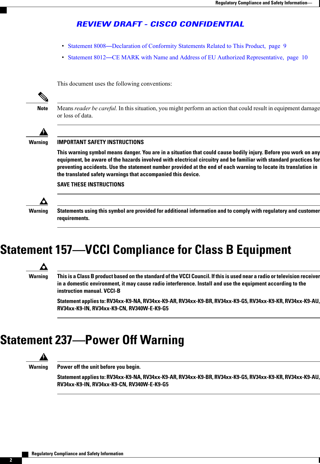 Statement 8008Declaration of Conformity Statements Related to This Product, page 9Statement 8012CE MARK with Name and Address of EU Authorized Representative, page 10This document uses the following conventions:Means reader be careful. In this situation, you might perform an action that could result in equipment damageor loss of data.NoteIMPORTANT SAFETY INSTRUCTIONSThis warning symbol means danger. You are in a situation that could cause bodily injury. Before you work on anyequipment, be aware of the hazards involved with electrical circuitry and be familiar with standard practices forpreventing accidents. Use the statement number provided at the end of each warning to locate its translation inthe translated safety warnings that accompanied this device.SAVE THESE INSTRUCTIONSWarningStatements using this symbol are provided for additional information and to comply with regulatory and customerrequirements.WarningStatement 157VCCI Compliance for Class B EquipmentThis is a Class B product based on the standard of the VCCI Council. If this is used near a radio or television receiverin a domestic environment, it may cause radio interference. Install and use the equipment according to theinstruction manual. VCCI-BStatement applies to: RV34xx-K9-NA, RV34xx-K9-AR, RV34xx-K9-BR, RV34xx-K9-G5, RV34xx-K9-KR, RV34xx-K9-AU,RV34xx-K9-IN, RV34xx-K9-CN, RV340W-E-K9-G5WarningStatement 237Power Off WarningPower off the unit before you begin.Statement applies to: RV34xx-K9-NA, RV34xx-K9-AR, RV34xx-K9-BR, RV34xx-K9-G5, RV34xx-K9-KR, RV34xx-K9-AU,RV34xx-K9-IN, RV34xx-K9-CN, RV340W-E-K9-G5Warning   Regulatory Compliance and Safety Information2Regulatory Compliance and Safety InformationREVIEW DRAFT - CISCO CONFIDENTIAL