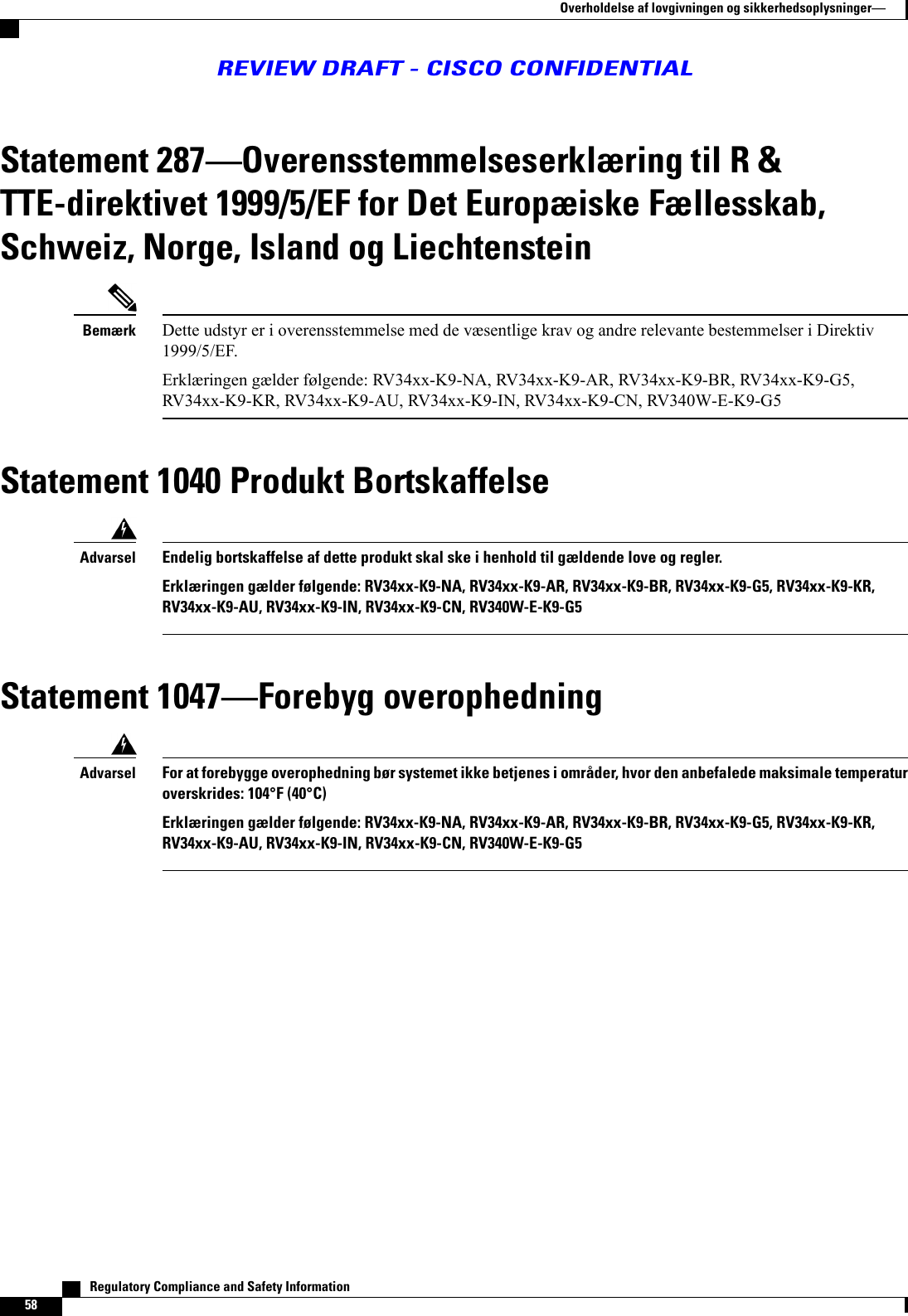 Statement 287Overensstemmelseserklæring til R &amp;TTE-direktivet 1999/5/EF for Det Europæiske Fællesskab,Schweiz, Norge, Island og LiechtensteinDette udstyr er i overensstemmelse med de væsentlige krav og andre relevante bestemmelser i Direktiv1999/5/EF.Erklæringen gælder følgende: RV34xx-K9-NA, RV34xx-K9-AR, RV34xx-K9-BR, RV34xx-K9-G5,RV34xx-K9-KR, RV34xx-K9-AU, RV34xx-K9-IN, RV34xx-K9-CN, RV340W-E-K9-G5BemærkStatement 1040 Produkt BortskaffelseEndelig bortskaffelse af dette produkt skal ske i henhold til gældende love og regler.Erklæringen gælder følgende: RV34xx-K9-NA, RV34xx-K9-AR, RV34xx-K9-BR, RV34xx-K9-G5, RV34xx-K9-KR,RV34xx-K9-AU, RV34xx-K9-IN, RV34xx-K9-CN, RV340W-E-K9-G5AdvarselStatement 1047Forebyg overophedningFor at forebygge overophedning bør systemet ikke betjenes i områder, hvor den anbefalede maksimale temperaturoverskrides: 104°F (40°C)Erklæringen gælder følgende: RV34xx-K9-NA, RV34xx-K9-AR, RV34xx-K9-BR, RV34xx-K9-G5, RV34xx-K9-KR,RV34xx-K9-AU, RV34xx-K9-IN, RV34xx-K9-CN, RV340W-E-K9-G5Advarsel   Regulatory Compliance and Safety Information58Overholdelse af lovgivningen og sikkerhedsoplysningerREVIEW DRAFT - CISCO CONFIDENTIAL
