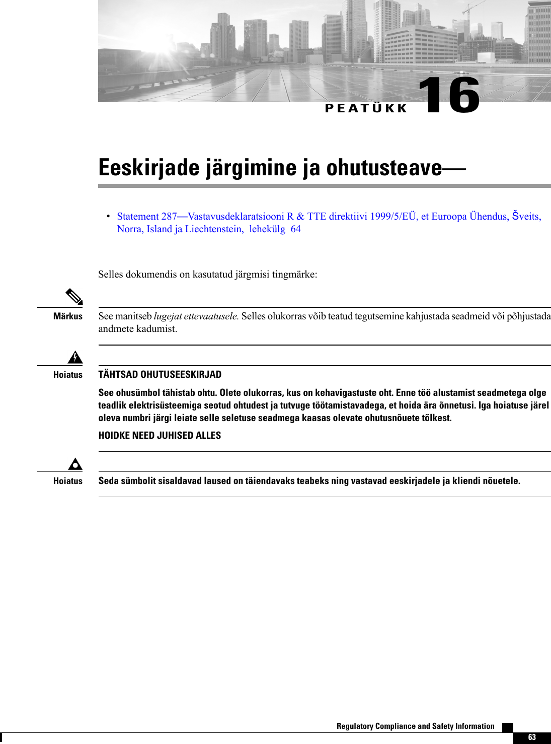 PEATÜKK 16Eeskirjade järgimine ja ohutusteaveStatement 287Vastavusdeklaratsiooni R &amp; TTE direktiivi 1999/5/EÜ, et Euroopa Ühendus, veits,Norra, Island ja Liechtenstein, lehekülg 64Selles dokumendis on kasutatud järgmisi tingmärke:See manitseb lugejat ettevaatusele. Selles olukorras võib teatud tegutsemine kahjustada seadmeid või põhjustadaandmete kadumist.MärkusTÄHTSAD OHUTUSEESKIRJADSee ohusümbol tähistab ohtu. Olete olukorras, kus on kehavigastuste oht. Enne töö alustamist seadmetega olgeteadlik elektrisüsteemiga seotud ohtudest ja tutvuge töötamistavadega, et hoida ära õnnetusi. Iga hoiatuse järeloleva numbri järgi leiate selle seletuse seadmega kaasas olevate ohutusnõuete tõlkest.HOIDKE NEED JUHISED ALLESHoiatusSeda sümbolit sisaldavad laused on täiendavaks teabeks ning vastavad eeskirjadele ja kliendi nõuetele.HoiatusRegulatory Compliance and Safety Information    63