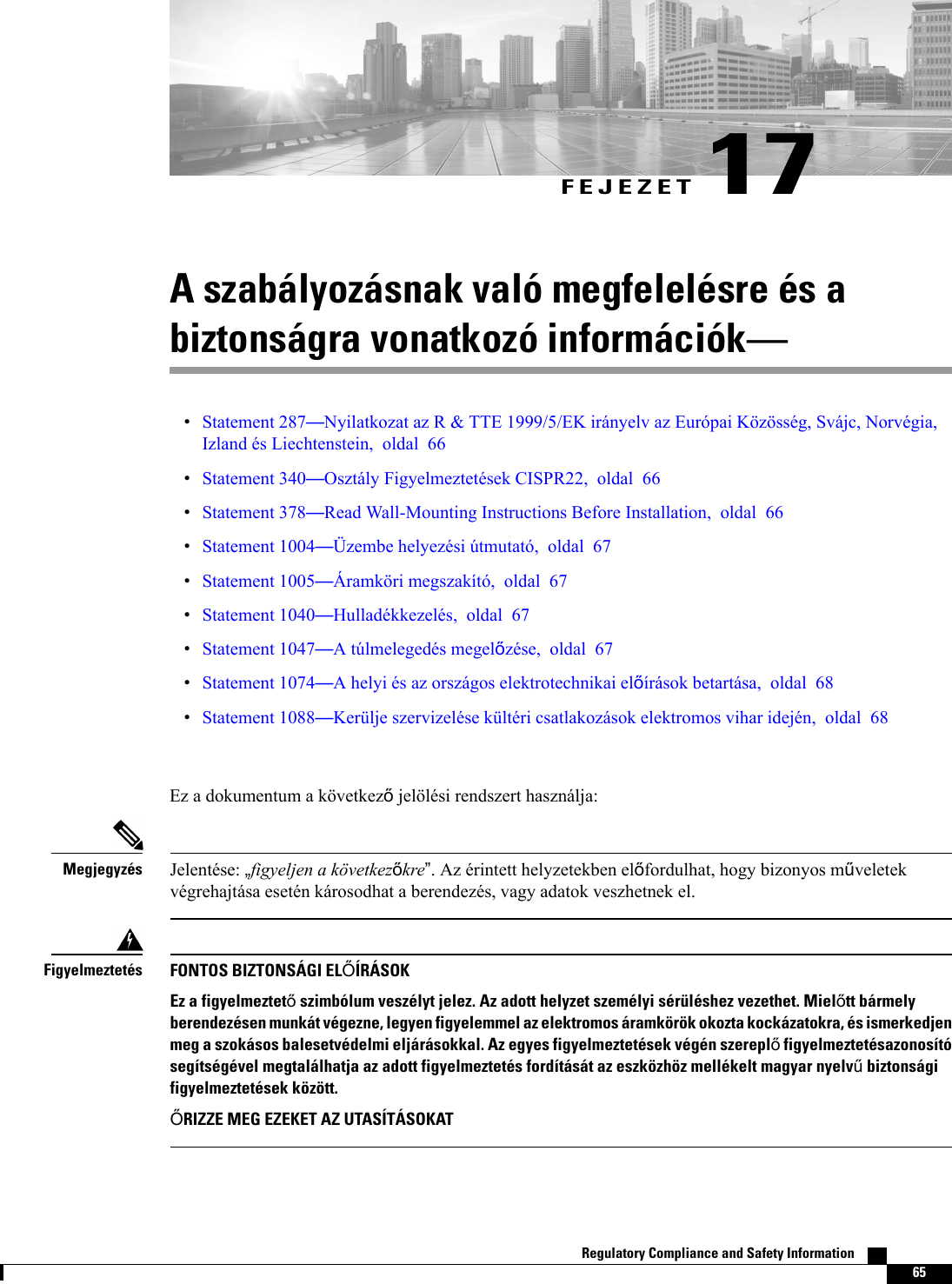 FEJEZET 17A szabályozásnak való megfelelésre és abiztonságra vonatkozó információkStatement 287Nyilatkozat az R &amp; TTE 1999/5/EK irányelv az Európai Közösség, Svájc, Norvégia,Izland és Liechtenstein, oldal 66Statement 340Osztály Figyelmeztetések CISPR22, oldal 66Statement 378Read Wall-Mounting Instructions Before Installation, oldal 66Statement 1004Üzembe helyezési útmutató, oldal 67Statement 1005Áramköri megszakító, oldal 67Statement 1040Hulladékkezelés, oldal 67Statement 1047A túlmelegedés megelzése, oldal 67Statement 1074A helyi és az országos elektrotechnikai elírások betartása, oldal 68Statement 1088Kerülje szervizelése kültéri csatlakozások elektromos vihar idején, oldal 68Ez a dokumentum a következjelölési rendszert használja:Jelentése: figyeljen a következkre. Az érintett helyzetekben elfordulhat, hogy bizonyos mveletekvégrehajtása esetén károsodhat a berendezés, vagy adatok veszhetnek el.MegjegyzésFONTOS BIZTONSÁGI ELÍRÁSOKEz a figyelmeztet szimbólum veszélyt jelez. Az adott helyzet személyi sérüléshez vezethet. Mieltt bármelyberendezésen munkát végezne, legyen figyelemmel az elektromos áramkörök okozta kockázatokra, és ismerkedjenmeg a szokásos balesetvédelmi eljárásokkal. Az egyes figyelmeztetések végén szerepl figyelmeztetésazonosítósegítségével megtalálhatja az adott figyelmeztetés fordítását az eszközhöz mellékelt magyar nyelv biztonságifigyelmeztetések között.RIZZE MEG EZEKET AZ UTASÍTÁSOKATFigyelmeztetésRegulatory Compliance and Safety Information    65