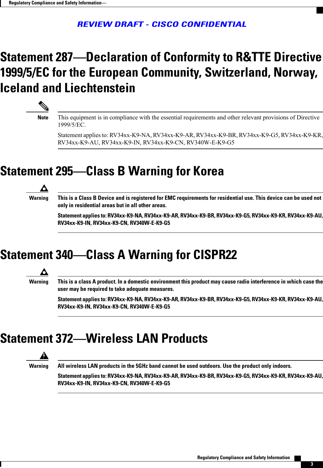 Statement 287Declaration of Conformity to R&amp;TTE Directive1999/5/EC for the European Community, Switzerland, Norway,Iceland and LiechtensteinThis equipment is in compliance with the essential requirements and other relevant provisions of Directive1999/5/EC.Statement applies to: RV34xx-K9-NA, RV34xx-K9-AR, RV34xx-K9-BR, RV34xx-K9-G5, RV34xx-K9-KR,RV34xx-K9-AU, RV34xx-K9-IN, RV34xx-K9-CN, RV340W-E-K9-G5NoteStatement 295Class B Warning for KoreaThis is a Class B Device and is registered for EMC requirements for residential use. This device can be used notonly in residential areas but in all other areas.Statement applies to: RV34xx-K9-NA, RV34xx-K9-AR, RV34xx-K9-BR, RV34xx-K9-G5, RV34xx-K9-KR, RV34xx-K9-AU,RV34xx-K9-IN, RV34xx-K9-CN, RV340W-E-K9-G5WarningStatement 340Class A Warning for CISPR22This is a class A product. In a domestic environment this product may cause radio interference in which case theuser may be required to take adequate measures.Statement applies to: RV34xx-K9-NA, RV34xx-K9-AR, RV34xx-K9-BR, RV34xx-K9-G5, RV34xx-K9-KR, RV34xx-K9-AU,RV34xx-K9-IN, RV34xx-K9-CN, RV340W-E-K9-G5WarningStatement 372Wireless LAN ProductsAll wireless LAN products in the 5GHz band cannot be used outdoors. Use the product only indoors.Statement applies to: RV34xx-K9-NA, RV34xx-K9-AR, RV34xx-K9-BR, RV34xx-K9-G5, RV34xx-K9-KR, RV34xx-K9-AU,RV34xx-K9-IN, RV34xx-K9-CN, RV340W-E-K9-G5WarningRegulatory Compliance and Safety Information    3Regulatory Compliance and Safety InformationREVIEW DRAFT - CISCO CONFIDENTIAL