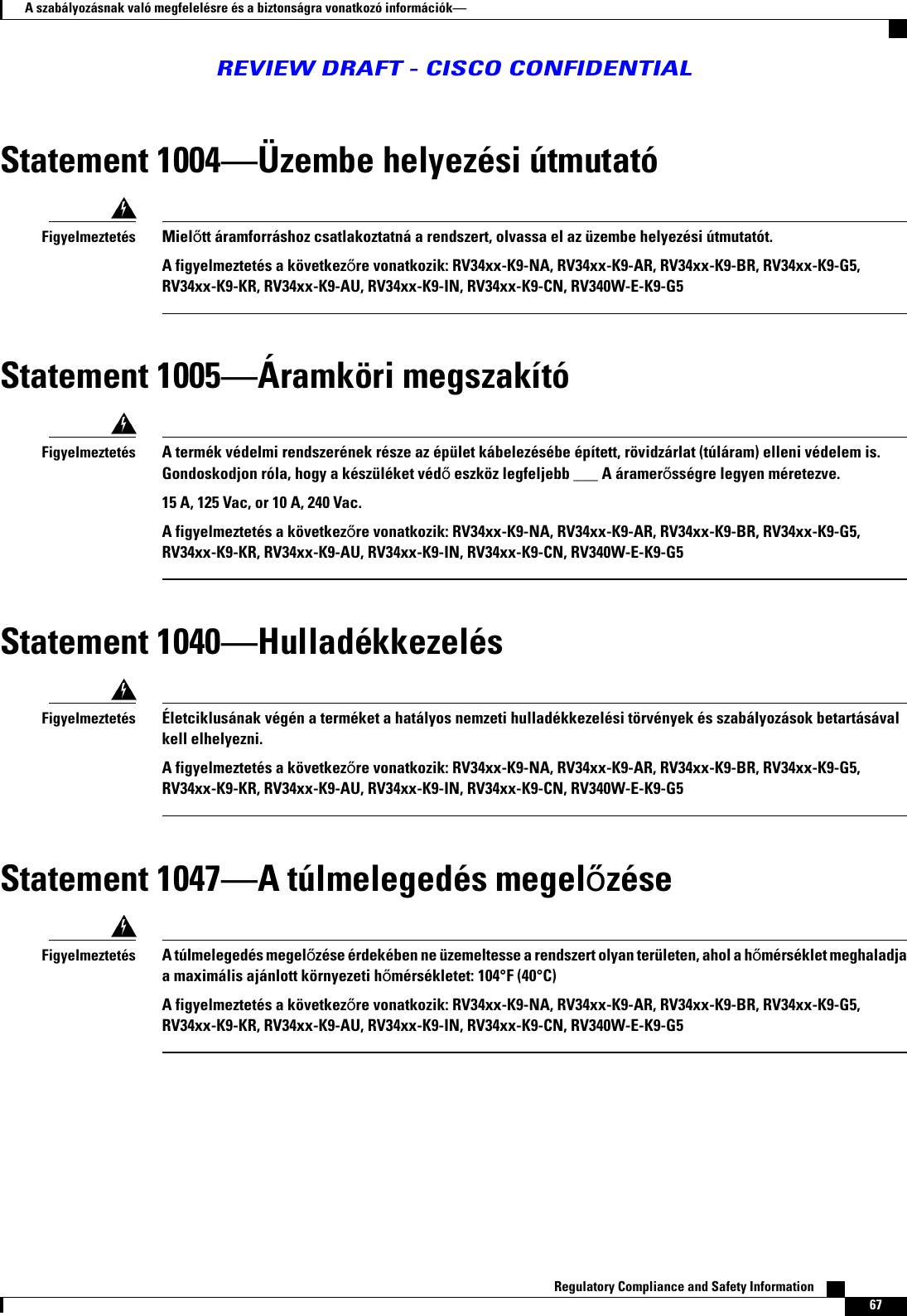 Statement 1004Üzembe helyezési útmutatóMieltt áramforráshoz csatlakoztatná a rendszert, olvassa el az üzembe helyezési útmutatót.A figyelmeztetés a következre vonatkozik: RV34xx-K9-NA, RV34xx-K9-AR, RV34xx-K9-BR, RV34xx-K9-G5,RV34xx-K9-KR, RV34xx-K9-AU, RV34xx-K9-IN, RV34xx-K9-CN, RV340W-E-K9-G5FigyelmeztetésStatement 1005Áramköri megszakítóA termék védelmi rendszerének része az épület kábelezésébe épített, rövidzárlat (túláram) elleni védelem is.Gondoskodjon róla, hogy a készüléket véd eszköz legfeljebb ___ A áramersségre legyen méretezve.15 A, 125 Vac, or 10 A, 240 Vac.A figyelmeztetés a következre vonatkozik: RV34xx-K9-NA, RV34xx-K9-AR, RV34xx-K9-BR, RV34xx-K9-G5,RV34xx-K9-KR, RV34xx-K9-AU, RV34xx-K9-IN, RV34xx-K9-CN, RV340W-E-K9-G5FigyelmeztetésStatement 1040HulladékkezelésÉletciklusának végén a terméket a hatályos nemzeti hulladékkezelési törvények és szabályozások betartásávalkell elhelyezni.A figyelmeztetés a következre vonatkozik: RV34xx-K9-NA, RV34xx-K9-AR, RV34xx-K9-BR, RV34xx-K9-G5,RV34xx-K9-KR, RV34xx-K9-AU, RV34xx-K9-IN, RV34xx-K9-CN, RV340W-E-K9-G5FigyelmeztetésStatement 1047A túlmelegedés megelzéseA túlmelegedés megelzése érdekében ne üzemeltesse a rendszert olyan területen, ahol a hmérséklet meghaladjaa maximális ajánlott környezeti hmérsékletet: 104°F (40°C)A figyelmeztetés a következre vonatkozik: RV34xx-K9-NA, RV34xx-K9-AR, RV34xx-K9-BR, RV34xx-K9-G5,RV34xx-K9-KR, RV34xx-K9-AU, RV34xx-K9-IN, RV34xx-K9-CN, RV340W-E-K9-G5FigyelmeztetésRegulatory Compliance and Safety Information    67A szabályozásnak való megfelelésre és a biztonságra vonatkozó információkREVIEW DRAFT - CISCO CONFIDENTIAL