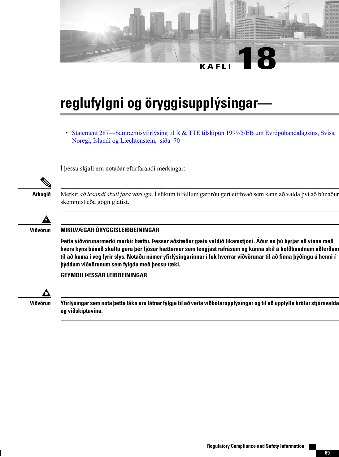 KAFLI 18reglufylgni og öryggisupplýsingarStatement 287Samræmisyfirlýsing til R &amp; TTE tilskipun 1999/5/EB um Evrópubandalagsins, Sviss,Noregi, Íslandi og Liechtenstein, síða 70Í þessu skjali eru notaðar eftirfarandi merkingar:Merkir að lesandi skuli fara varlega. Í slíkum tilfellum gætirðu gert eitthvað sem kann að valda því að búnaðurskemmist eða gögn glatist.AthugiðMIKILVÆGAR ÖRYGGISLEIÐBEININGARÞetta viðvörunarmerki merkir hættu. Þessar aðstæður gætu valdið líkamstjóni. Áður en þú byrjar að vinna meðhvers kyns búnað skaltu gera þér ljósar hætturnar sem tengjast rafrásum og kunna skil á hefðbundnum aðferðumtil að koma í veg fyrir slys. Notaðu númer yfirlýsingarinnar í lok hverrar viðvörunar til að finna þýðingu á henni íþýddum viðvörunum sem fylgdu með þessu tæki.GEYMDU ÞESSAR LEIÐBEININGARViðvörunYfirlýsingar sem nota þetta tákn eru látnar fylgja til að veita viðbótarupplýsingar og til að uppfylla kröfur stjórnvaldaog viðskiptavina.ViðvörunRegulatory Compliance and Safety Information    69