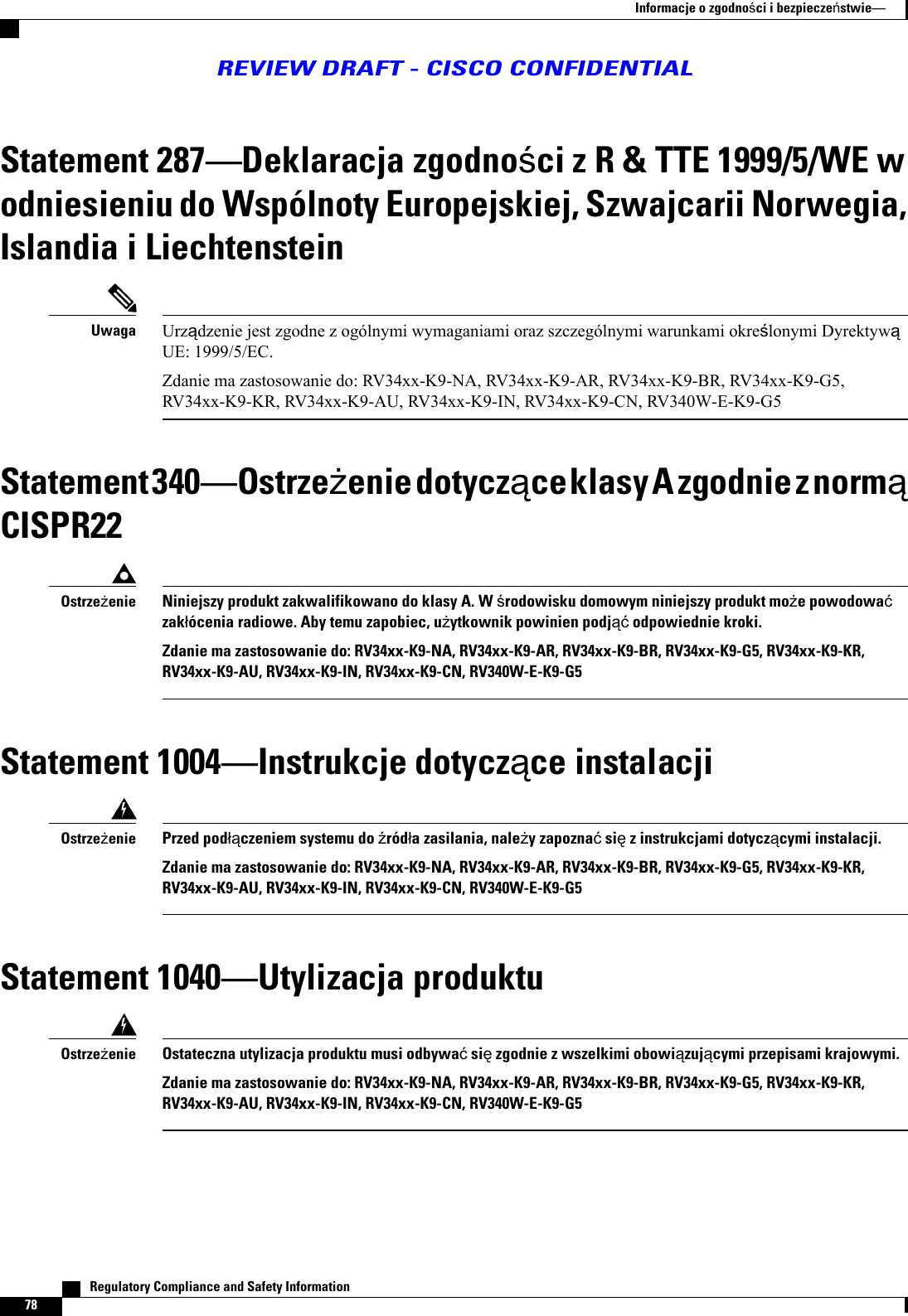 Statement 287Deklaracja zgodnoci z R &amp; TTE 1999/5/WE wodniesieniu do Wspólnoty Europejskiej, Szwajcarii Norwegia,Islandia i LiechtensteinUrzdzenie jest zgodne z ogólnymi wymaganiami oraz szczególnymi warunkami okrelonymi DyrektywUE: 1999/5/EC.Zdanie ma zastosowanie do: RV34xx-K9-NA, RV34xx-K9-AR, RV34xx-K9-BR, RV34xx-K9-G5,RV34xx-K9-KR, RV34xx-K9-AU, RV34xx-K9-IN, RV34xx-K9-CN, RV340W-E-K9-G5UwagaStatement 340Ostrzeenie dotyczce klasy A zgodnie z normCISPR22Niniejszy produkt zakwalifikowano do klasy A. W rodowisku domowym niniejszy produkt moe powodowazakócenia radiowe. Aby temu zapobiec, uytkownik powinien podj odpowiednie kroki.Zdanie ma zastosowanie do: RV34xx-K9-NA, RV34xx-K9-AR, RV34xx-K9-BR, RV34xx-K9-G5, RV34xx-K9-KR,RV34xx-K9-AU, RV34xx-K9-IN, RV34xx-K9-CN, RV340W-E-K9-G5OstrzeenieStatement 1004Instrukcje dotyczce instalacjiPrzed podczeniem systemu do róda zasilania, naley zapozna si z instrukcjami dotyczcymi instalacji.Zdanie ma zastosowanie do: RV34xx-K9-NA, RV34xx-K9-AR, RV34xx-K9-BR, RV34xx-K9-G5, RV34xx-K9-KR,RV34xx-K9-AU, RV34xx-K9-IN, RV34xx-K9-CN, RV340W-E-K9-G5OstrzeenieStatement 1040Utylizacja produktuOstateczna utylizacja produktu musi odbywa si zgodnie z wszelkimi obowizujcymi przepisami krajowymi.Zdanie ma zastosowanie do: RV34xx-K9-NA, RV34xx-K9-AR, RV34xx-K9-BR, RV34xx-K9-G5, RV34xx-K9-KR,RV34xx-K9-AU, RV34xx-K9-IN, RV34xx-K9-CN, RV340W-E-K9-G5Ostrzeenie   Regulatory Compliance and Safety Information78Informacje o zgodnoci i bezpieczestwieREVIEW DRAFT - CISCO CONFIDENTIAL