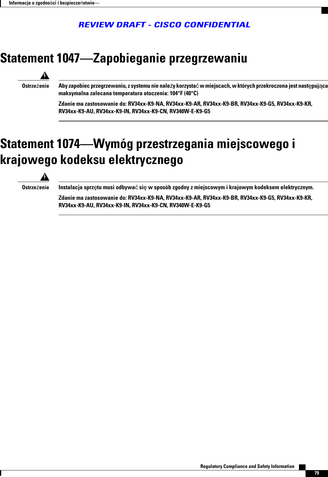 Statement 1047Zapobieganie przegrzewaniuAby zapobiec przegrzewaniu, z systemu nie naley korzysta w miejscach, w których przekroczona jest nastpujcamaksymalna zalecana temperatura otoczenia: 104°F (40°C)Zdanie ma zastosowanie do: RV34xx-K9-NA, RV34xx-K9-AR, RV34xx-K9-BR, RV34xx-K9-G5, RV34xx-K9-KR,RV34xx-K9-AU, RV34xx-K9-IN, RV34xx-K9-CN, RV340W-E-K9-G5OstrzeenieStatement 1074Wymóg przestrzegania miejscowego ikrajowego kodeksu elektrycznegoInstalacja sprztu musi odbywa si w sposób zgodny z miejscowym i krajowym kodeksem elektrycznym.Zdanie ma zastosowanie do: RV34xx-K9-NA, RV34xx-K9-AR, RV34xx-K9-BR, RV34xx-K9-G5, RV34xx-K9-KR,RV34xx-K9-AU, RV34xx-K9-IN, RV34xx-K9-CN, RV340W-E-K9-G5OstrzeenieRegulatory Compliance and Safety Information    79Informacje o zgodnoci i bezpieczestwieREVIEW DRAFT - CISCO CONFIDENTIAL