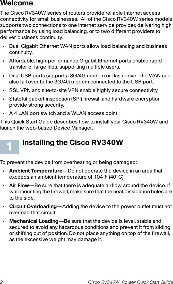 2 Cisco RV340W  Router Quick Start Guide WelcomeThe Cisco RV340W series of routers provide reliable internet access connectivity for small businesses.  All of the Cisco RV340W series models supports two connections to one internet service provider, delivering high performance by using load balancing, or to two different providers to deliver business continuity.•Dual Gigabit Ethernet WAN ports allow load balancing and business continuity.•Affordable, high-performance Gigabit Ethernet ports enable rapid transfer of large files, supporting multiple users.•Dual USB ports support a 3G/4G modem or flash drive. The WAN can also fail over to the 3G/4G modem connected to the USB port.•SSL VPN and site-to-site VPN enable highly secure connectivity•Stateful packet inspection (SPI) firewall and hardware encryption provide strong security.•A 4 LAN port switch and a WLAN access point.This Quick Start Guide describes how to install your Cisco RV340W and launch the web-based Device Manager.Installing the Cisco RV340WTo prevent the device from overheating or being damaged:• Ambient Temperature—Do not operate the device in an area that exceeds an ambient temperature of 104°F (40°C).•Air Flow—Be sure that there is adequate airflow around the device. If wall mounting the firewall, make sure that the heat dissipation holes are to the side.• Circuit Overloading—Adding the device to the power outlet must not overload that circuit.•Mechanical Loading—Be sure that the device is level, stable and secured to avoid any hazardous conditions and prevent it from sliding or shifting out of position. Do not place anything on top of the firewall, as the excessive weight may damage it.1