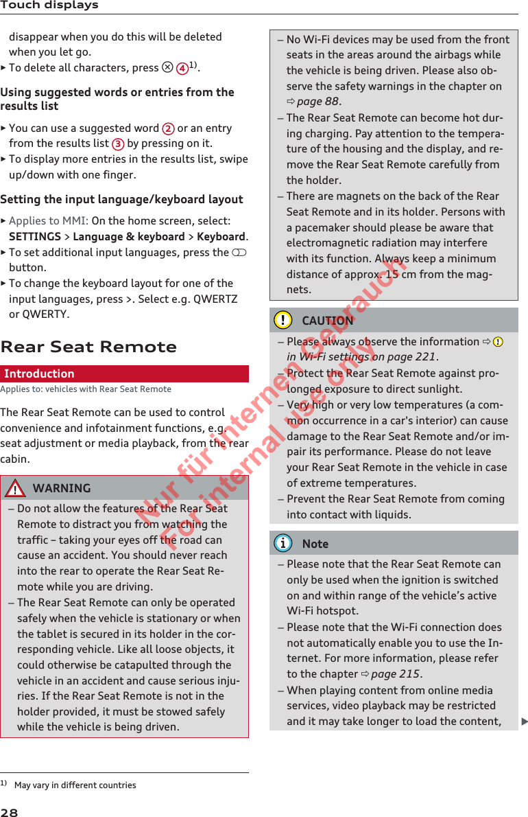 Touch displaysdisappear when you do this will be deletedwhen you let go.►To delete all characters, press  41).Using suggested words or entries from theresults list►You can use a suggested word  2 or an entryfrom the results list  3 by pressing on it.►To display more entries in the results list, swipeup/down with one finger.Setting the input language/keyboard layout►Applies to MMI: On the home screen, select:SETTINGS &gt; Language &amp; keyboard &gt; Keyboard.►To set additional input languages, press the button.►To change the keyboard layout for one of theinput languages, press &gt;. Select e.g. QWERTZor QWERTY.Rear Seat RemoteIntroductionApplies to: vehicles with Rear Seat RemoteThe Rear Seat Remote can be used to controlconvenience and infotainment functions, e.g.seat adjustment or media playback, from the rearcabin.WARNING–Do not allow the features of the Rear SeatRemote to distract you from watching thetraffic – taking your eyes off the road cancause an accident. You should never reachinto the rear to operate the Rear Seat Re-mote while you are driving.–The Rear Seat Remote can only be operatedsafely when the vehicle is stationary or whenthe tablet is secured in its holder in the cor-responding vehicle. Like all loose objects, itcould otherwise be catapulted through thevehicle in an accident and cause serious inju-ries. If the Rear Seat Remote is not in theholder provided, it must be stowed safelywhile the vehicle is being driven.–No Wi-Fi devices may be used from the frontseats in the areas around the airbags whilethe vehicle is being driven. Please also ob-serve the safety warnings in the chapter onð page 88.–The Rear Seat Remote can become hot dur-ing charging. Pay attention to the tempera-ture of the housing and the display, and re-move the Rear Seat Remote carefully fromthe holder.–There are magnets on the back of the RearSeat Remote and in its holder. Persons witha pacemaker should please be aware thatelectromagnetic radiation may interferewith its function. Always keep a minimumdistance of approx. 15 cm from the mag-nets.CAUTION–Please always observe the information ð in Wi-Fi settings on page 221.–Protect the Rear Seat Remote against pro-longed exposure to direct sunlight.–Very high or very low temperatures (a com-mon occurrence in a car&apos;s interior) can causedamage to the Rear Seat Remote and/or im-pair its performance. Please do not leaveyour Rear Seat Remote in the vehicle in caseof extreme temperatures.–Prevent the Rear Seat Remote from cominginto contact with liquids.Note–Please note that the Rear Seat Remote canonly be used when the ignition is switchedon and within range of the vehicle’s activeWi-Fi hotspot.–Please note that the Wi-Fi connection doesnot automatically enable you to use the In-ternet. For more information, please referto the chapter ð page 215.–When playing content from online mediaservices, video playback may be restrictedand it may take longer to load the content, 1) May vary in different countries282  Titel oder Name, Abteilung, Datum 