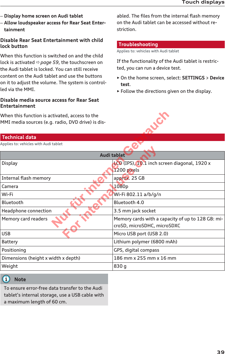 Touch displays–Display home screen on Audi tablet–Allow loudspeaker access for Rear Seat Enter-tainmentDisable Rear Seat Entertainment with childlock buttonWhen this function is switched on and the childlock is activated ð page 59, the touchscreen onthe Audi tablet is locked. You can still receivecontent on the Audi tablet and use the buttonson it to adjust the volume. The system is control-led via the MMI.Disable media source access for Rear SeatEntertainmentWhen this function is activated, access to theMMI media sources (e.g. radio, DVD drive) is dis-abled. The files from the internal flash memoryon the Audi tablet can be accessed without re-striction.TroubleshootingApplies to: vehicles with Audi tabletIf the functionality of the Audi tablet is restric-ted, you can run a device test.►On the home screen, select: SETTINGS &gt; Devicetest.►Follow the directions given on the display.Technical dataApplies to: vehicles with Audi tabletAudi tabletDisplay LCD (IPS), 10.1 inch screen diagonal, 1920 x1200 pixelsInternal flash memory approx. 25 GBCamera 1080pWi-Fi Wi-Fi 802.11 a/b/g/nBluetooth Bluetooth 4.0Headphone connection 3.5 mm jack socketMemory card readers Memory cards with a capacity of up to 128 GB: mi-croSD, microSDHC, microSDXCUSB Micro USB port (USB 2.0)Battery Lithium polymer (6800 mAh)Positioning GPS, digital compassDimensions (height x width x depth) 186 mm x 255 mm x 16 mmWeight 830 gNoteTo ensure error-free data transfer to the Auditablet’s internal storage, use a USB cable witha maximum length of 60 cm.392  Titel oder Name, Abteilung, Datum 