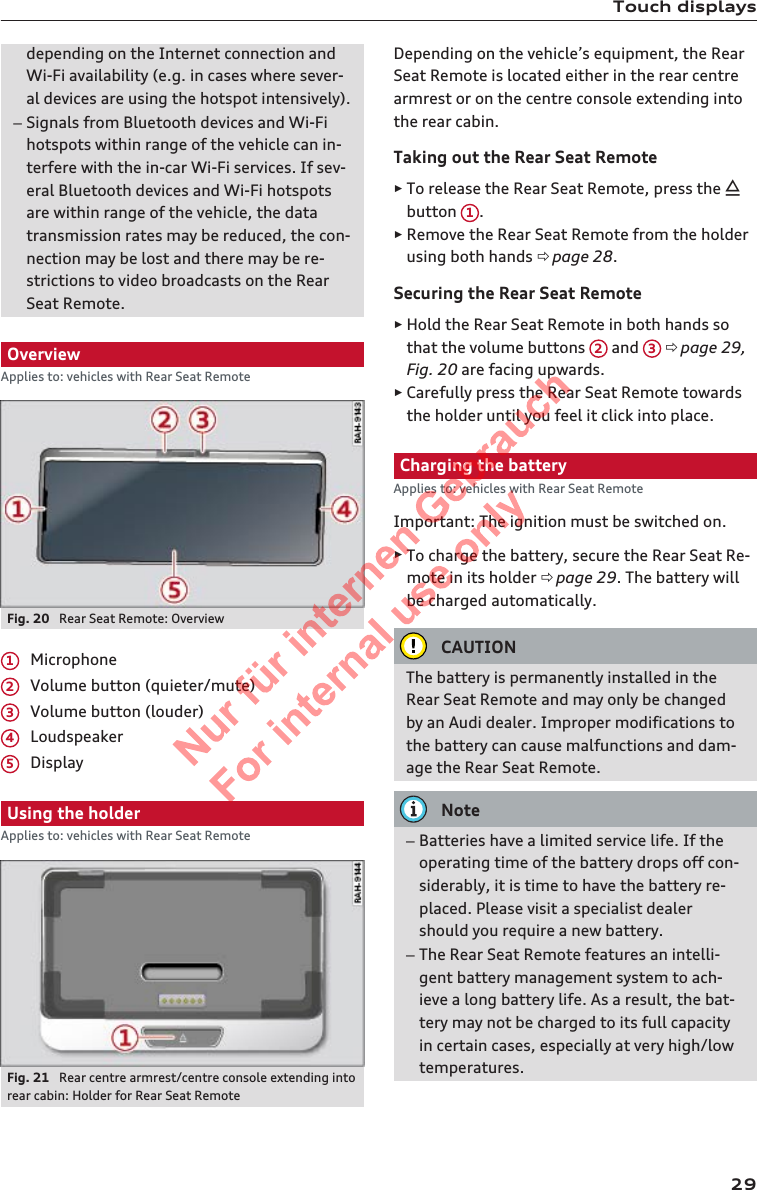 Touch displaysdepending on the Internet connection andWi-Fi availability (e.g. in cases where sever-al devices are using the hotspot intensively).–Signals from Bluetooth devices and Wi-Fihotspots within range of the vehicle can in-terfere with the in-car Wi-Fi services. If sev-eral Bluetooth devices and Wi-Fi hotspotsare within range of the vehicle, the datatransmission rates may be reduced, the con-nection may be lost and there may be re-strictions to video broadcasts on the RearSeat Remote.OverviewApplies to: vehicles with Rear Seat RemoteFig. 20  Rear Seat Remote: OverviewMicrophoneVolume button (quieter/mute)Volume button (louder)LoudspeakerDisplayUsing the holderApplies to: vehicles with Rear Seat RemoteFig. 21  Rear centre armrest/centre console extending intorear cabin: Holder for Rear Seat Remote12345Depending on the vehicle’s equipment, the RearSeat Remote is located either in the rear centrearmrest or on the centre console extending intothe rear cabin.Taking out the Rear Seat Remote►To release the Rear Seat Remote, press the button  1.►Remove the Rear Seat Remote from the holderusing both hands ð page 28.Securing the Rear Seat Remote►Hold the Rear Seat Remote in both hands sothat the volume buttons  2 and  3 ð page 29,Fig. 20 are facing upwards.►Carefully press the Rear Seat Remote towardsthe holder until you feel it click into place.Charging the batteryApplies to: vehicles with Rear Seat RemoteImportant: The ignition must be switched on.►To charge the battery, secure the Rear Seat Re-mote in its holder ð page 29. The battery willbe charged automatically.CAUTIONThe battery is permanently installed in theRear Seat Remote and may only be changedby an Audi dealer. Improper modifications tothe battery can cause malfunctions and dam-age the Rear Seat Remote.Note–Batteries have a limited service life. If theoperating time of the battery drops off con-siderably, it is time to have the battery re-placed. Please visit a specialist dealershould you require a new battery.–The Rear Seat Remote features an intelli-gent battery management system to ach-ieve a long battery life. As a result, the bat-tery may not be charged to its full capacityin certain cases, especially at very high/lowtemperatures.292  Titel oder Name, Abteilung, Datum 