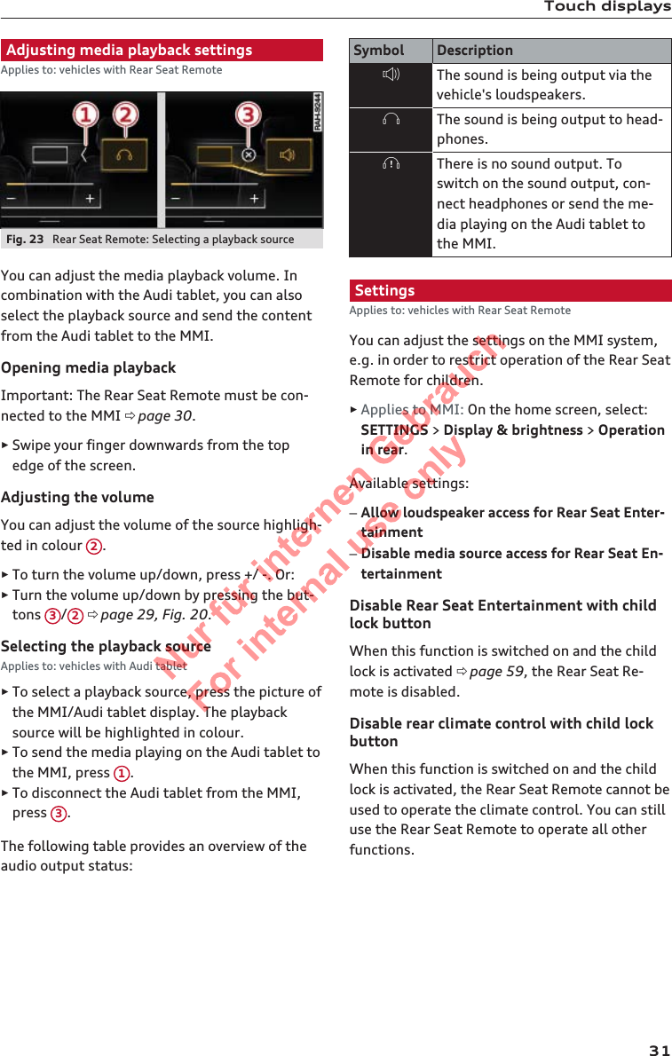 Touch displaysAdjusting media playback settingsApplies to: vehicles with Rear Seat RemoteFig. 23  Rear Seat Remote: Selecting a playback sourceYou can adjust the media playback volume. Incombination with the Audi tablet, you can alsoselect the playback source and send the contentfrom the Audi tablet to the MMI.Opening media playbackImportant: The Rear Seat Remote must be con-nected to the MMI ð page 30.►Swipe your finger downwards from the topedge of the screen.Adjusting the volumeYou can adjust the volume of the source highligh-ted in colour  2.►To turn the volume up/down, press +/ -. Or:►Turn the volume up/down by pressing the but-tons  3/2 ð page 29, Fig. 20.Selecting the playback sourceApplies to: vehicles with Audi tablet►To select a playback source, press the picture ofthe MMI/Audi tablet display. The playbacksource will be highlighted in colour.►To send the media playing on the Audi tablet tothe MMI, press  1.►To disconnect the Audi tablet from the MMI,press  3.The following table provides an overview of theaudio output status:Symbol DescriptionThe sound is being output via thevehicle&apos;s loudspeakers.The sound is being output to head-phones.There is no sound output. Toswitch on the sound output, con-nect headphones or send the me-dia playing on the Audi tablet tothe MMI.SettingsApplies to: vehicles with Rear Seat RemoteYou can adjust the settings on the MMI system,e.g. in order to restrict operation of the Rear SeatRemote for children.►Applies to MMI: On the home screen, select:SETTINGS &gt; Display &amp; brightness &gt; Operationin rear.Available settings:–Allow loudspeaker access for Rear Seat Enter-tainment–Disable media source access for Rear Seat En-tertainmentDisable Rear Seat Entertainment with childlock buttonWhen this function is switched on and the childlock is activated ð page 59, the Rear Seat Re-mote is disabled.Disable rear climate control with child lockbuttonWhen this function is switched on and the childlock is activated, the Rear Seat Remote cannot beused to operate the climate control. You can stilluse the Rear Seat Remote to operate all otherfunctions.312  Titel oder Name, Abteilung, Datum 