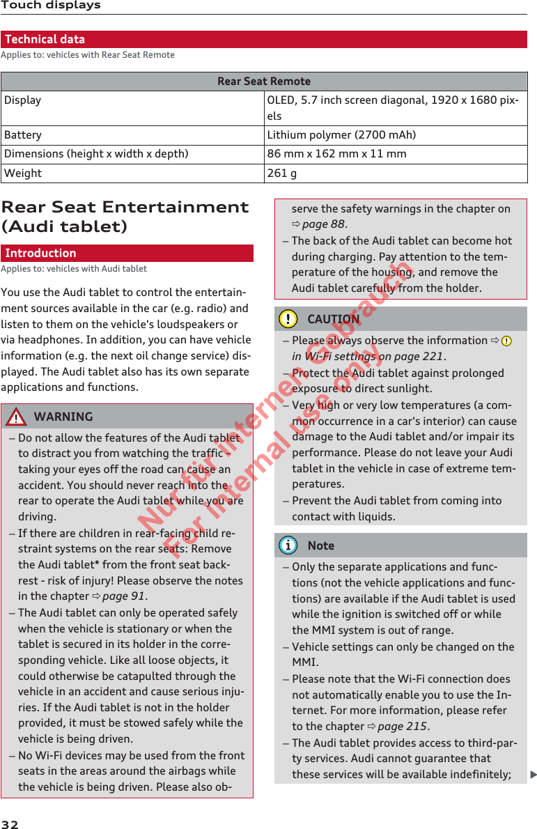 Touch displaysTechnical dataApplies to: vehicles with Rear Seat RemoteRear Seat RemoteDisplay OLED, 5.7 inch screen diagonal, 1920 x 1680 pix-elsBattery Lithium polymer (2700 mAh)Dimensions (height x width x depth) 86 mm x 162 mm x 11 mmWeight 261 gRear Seat Entertainment(Audi tablet)IntroductionApplies to: vehicles with Audi tabletYou use the Audi tablet to control the entertain-ment sources available in the car (e.g. radio) andlisten to them on the vehicle&apos;s loudspeakers orvia headphones. In addition, you can have vehicleinformation (e.g. the next oil change service) dis-played. The Audi tablet also has its own separateapplications and functions.WARNING–Do not allow the features of the Audi tabletto distract you from watching the traffic –taking your eyes off the road can cause anaccident. You should never reach into therear to operate the Audi tablet while you aredriving.–If there are children in rear-facing child re-straint systems on the rear seats: Removethe Audi tablet* from the front seat back-rest - risk of injury! Please observe the notesin the chapter ð page 91.–The Audi tablet can only be operated safelywhen the vehicle is stationary or when thetablet is secured in its holder in the corre-sponding vehicle. Like all loose objects, itcould otherwise be catapulted through thevehicle in an accident and cause serious inju-ries. If the Audi tablet is not in the holderprovided, it must be stowed safely while thevehicle is being driven.–No Wi-Fi devices may be used from the frontseats in the areas around the airbags whilethe vehicle is being driven. Please also ob-serve the safety warnings in the chapter onð page 88.–The back of the Audi tablet can become hotduring charging. Pay attention to the tem-perature of the housing, and remove theAudi tablet carefully from the holder.CAUTION–Please always observe the information ð in Wi-Fi settings on page 221.–Protect the Audi tablet against prolongedexposure to direct sunlight.–Very high or very low temperatures (a com-mon occurrence in a car&apos;s interior) can causedamage to the Audi tablet and/or impair itsperformance. Please do not leave your Auditablet in the vehicle in case of extreme tem-peratures.–Prevent the Audi tablet from coming intocontact with liquids.Note–Only the separate applications and func-tions (not the vehicle applications and func-tions) are available if the Audi tablet is usedwhile the ignition is switched off or whilethe MMI system is out of range.–Vehicle settings can only be changed on theMMI.–Please note that the Wi-Fi connection doesnot automatically enable you to use the In-ternet. For more information, please referto the chapter ð page 215.–The Audi tablet provides access to third-par-ty services. Audi cannot guarantee thatthese services will be available indefinitely; 322  Titel oder Name, Abteilung, Datum 