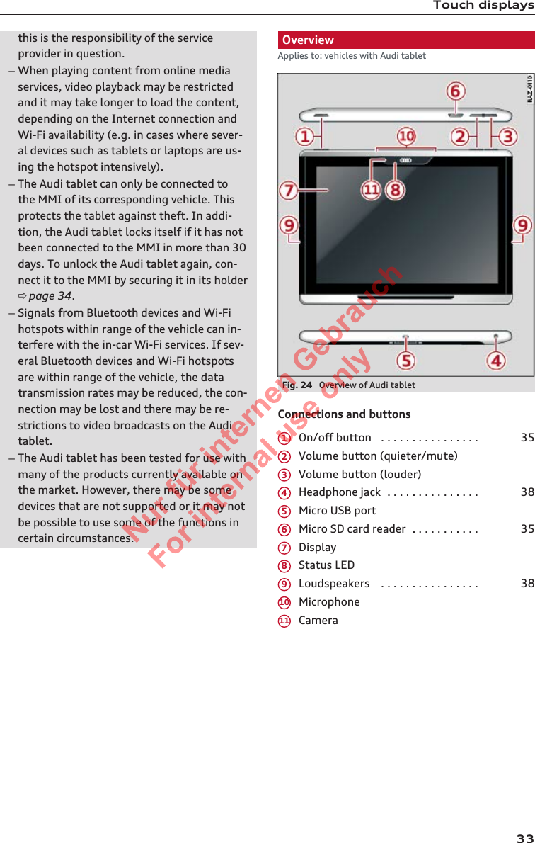 Touch displaysthis is the responsibility of the serviceprovider in question.–When playing content from online mediaservices, video playback may be restrictedand it may take longer to load the content,depending on the Internet connection andWi-Fi availability (e.g. in cases where sever-al devices such as tablets or laptops are us-ing the hotspot intensively).–The Audi tablet can only be connected tothe MMI of its corresponding vehicle. Thisprotects the tablet against theft. In addi-tion, the Audi tablet locks itself if it has notbeen connected to the MMI in more than 30days. To unlock the Audi tablet again, con-nect it to the MMI by securing it in its holderð page 34.–Signals from Bluetooth devices and Wi-Fihotspots within range of the vehicle can in-terfere with the in-car Wi-Fi services. If sev-eral Bluetooth devices and Wi-Fi hotspotsare within range of the vehicle, the datatransmission rates may be reduced, the con-nection may be lost and there may be re-strictions to video broadcasts on the Auditablet.–The Audi tablet has been tested for use withmany of the products currently available onthe market. However, there may be somedevices that are not supported or it may notbe possible to use some of the functions incertain circumstances.OverviewApplies to: vehicles with Audi tabletFig. 24  Overview of Audi tabletConnections and buttonsOn/off button   . . . . . . . . . . . . . . . . 35Volume button (quieter/mute)Volume button (louder)Headphone jack  . . . . . . . . . . . . . . . 38Micro USB portMicro SD card reader  . . . . . . . . . . . 35DisplayStatus LEDLoudspeakers   . . . . . . . . . . . . . . . . 38MicrophoneCamera1234567891011332  Titel oder Name, Abteilung, Datum 