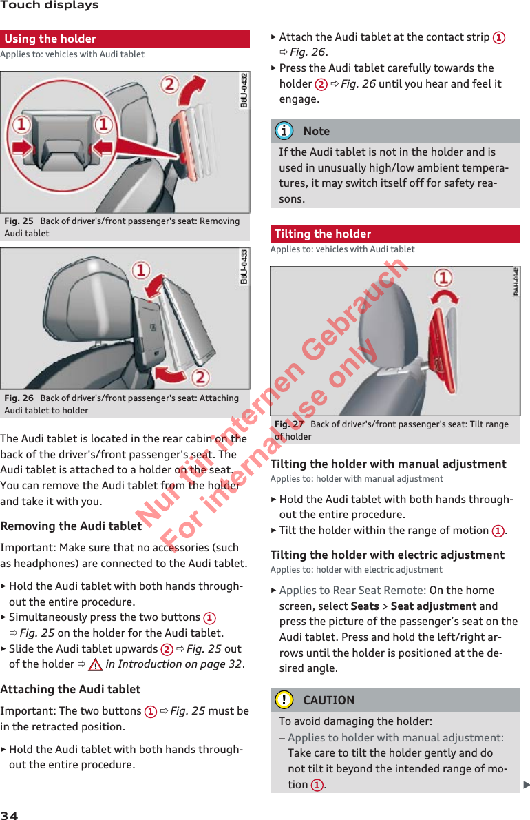 Touch displaysUsing the holderApplies to: vehicles with Audi tabletFig. 25  Back of driver&apos;s/front passenger&apos;s seat: RemovingAudi tabletFig. 26  Back of driver&apos;s/front passenger&apos;s seat: AttachingAudi tablet to holderThe Audi tablet is located in the rear cabin on theback of the driver&apos;s/front passenger&apos;s seat. TheAudi tablet is attached to a holder on the seat.You can remove the Audi tablet from the holderand take it with you.Removing the Audi tabletImportant: Make sure that no accessories (suchas headphones) are connected to the Audi tablet.►Hold the Audi tablet with both hands through-out the entire procedure.►Simultaneously press the two buttons  1ð Fig. 25 on the holder for the Audi tablet.►Slide the Audi tablet upwards  2 ð Fig. 25 outof the holder ð  in Introduction on page 32.Attaching the Audi tabletImportant: The two buttons  1 ð Fig. 25 must bein the retracted position.►Hold the Audi tablet with both hands through-out the entire procedure.►Attach the Audi tablet at the contact strip  1ð Fig. 26.►Press the Audi tablet carefully towards theholder  2 ð Fig. 26 until you hear and feel itengage.NoteIf the Audi tablet is not in the holder and isused in unusually high/low ambient tempera-tures, it may switch itself off for safety rea-sons.Tilting the holderApplies to: vehicles with Audi tabletFig. 27  Back of driver&apos;s/front passenger&apos;s seat: Tilt rangeof holderTilting the holder with manual adjustmentApplies to: holder with manual adjustment►Hold the Audi tablet with both hands through-out the entire procedure.►Tilt the holder within the range of motion  1.Tilting the holder with electric adjustmentApplies to: holder with electric adjustment►Applies to Rear Seat Remote: On the homescreen, select Seats &gt; Seat adjustment andpress the picture of the passenger’s seat on theAudi tablet. Press and hold the left/right ar-rows until the holder is positioned at the de-sired angle.CAUTIONTo avoid damaging the holder:–Applies to holder with manual adjustment:Take care to tilt the holder gently and donot tilt it beyond the intended range of mo-tion  1.342  Titel oder Name, Abteilung, Datum 