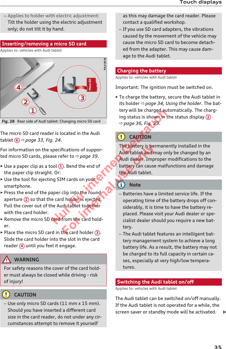 Touch displays–Applies to holder with electric adjustment:Tilt the holder using the electric adjustmentonly; do not tilt it by hand.Inserting/removing a micro SD cardApplies to: vehicles with Audi tabletFig. 28  Rear side of Audi tablet: Changing micro SD cardThe micro SD card reader is located in the Auditablet  6 ð page 33, Fig. 24.For information on the specifications of suppor-ted micro SD cards, please refer to ð page 39.►Use a paper clip as a tool  1. Bend the end ofthe paper clip straight. Or:►Use the tool for ejecting SIM cards on yoursmartphone.►Press the end of the paper clip into the roundaperture  2 so that the card holder is ejected.Pull the cover out of the Audi tablet togetherwith the card holder.►Remove the micro SD card from the card hold-er.►Place the micro SD card in the card holder  3.Slide the card holder into the slot in the cardreader  4 until you feel it engage.WARNINGFor safety reasons the cover of the card hold-er must always be closed while driving - riskof injury!CAUTION–Use only micro SD cards (11 mm x 15 mm).Should you have inserted a different cardsize in the card reader, do not under any cir-cumstances attempt to remove it yourselfas this may damage the card reader. Pleasecontact a qualified workshop.–If you use SD card adapters, the vibrationscaused by the movement of the vehicle maycause the micro SD card to become detach-ed from the adapter. This may cause dam-age to the Audi tablet.Charging the batteryApplies to: vehicles with Audi tabletImportant: The ignition must be switched on.►To charge the battery, secure the Audi tablet inits holder ð page 34, Using the holder. The bat-tery will be charged automatically. The charg-ing status is shown in the status display  2ð page 36, Fig. 29.CAUTIONThe battery is permanently installed in theAudi tablet and may only be changed by anAudi dealer. Improper modifications to thebattery can cause malfunctions and damagethe Audi tablet.Note–Batteries have a limited service life. If theoperating time of the battery drops off con-siderably, it is time to have the battery re-placed. Please visit your Audi dealer or spe-cialist dealer should you require a new bat-tery.–The Audi tablet features an intelligent bat-tery management system to achieve a longbattery life. As a result, the battery may notbe charged to its full capacity in certain ca-ses, especially at very high/low tempera-tures.Switching the Audi tablet on/offApplies to: vehicles with Audi tabletThe Audi tablet can be switched on/off manually.If the Audi tablet is not operated for a while, thescreen saver or standby mode will be activated. 352  Titel oder Name, Abteilung, Datum 