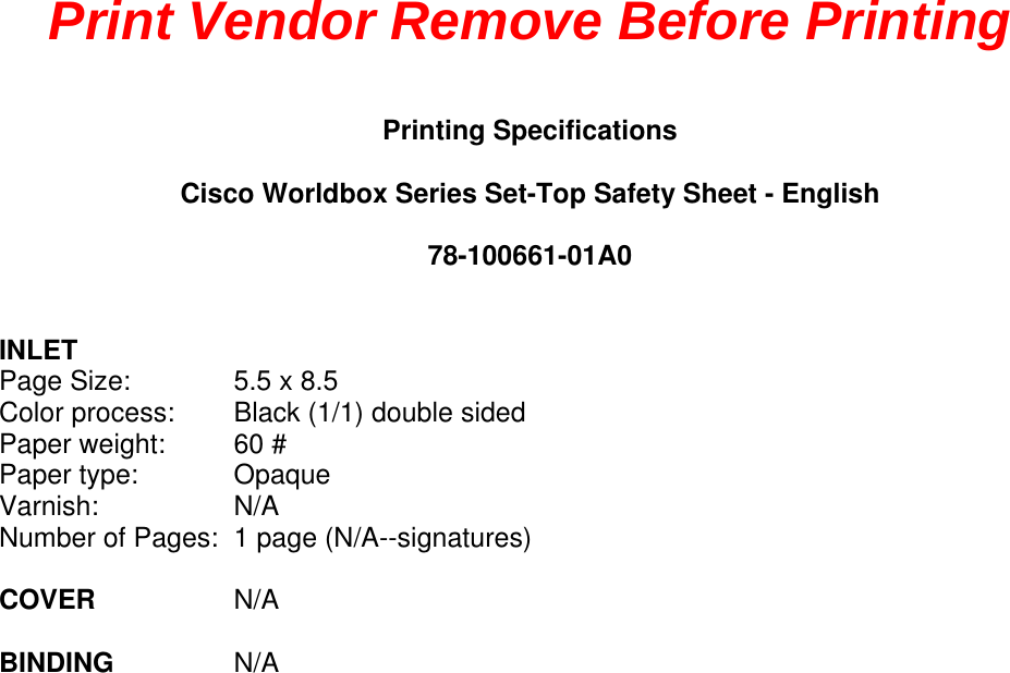Print Vendor Remove Before Printing Printing Specifications Cisco Worldbox Series Set-Top Safety Sheet - English 78-100661-01A0 INLET Page Size:   5.5 x 8.5 Color process:  Black (1/1) double sided Paper weight:  60 # Paper type:  Opaque Varnish: N/ANumber of Pages:  1 page (N/A--signatures) COVER   N/A BINDING   N/A