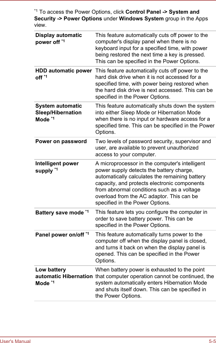 *1 To access the Power Options, click Control Panel -&gt; System and Security -&gt; Power Options under Windows System group in the Appsview.Display automaticpower off *1This feature automatically cuts off power to thecomputer&apos;s display panel when there is nokeyboard input for a specified time, with powerbeing restored the next time a key is pressed.This can be specified in the Power Options.HDD automatic poweroff *1This feature automatically cuts off power to thehard disk drive when it is not accessed for aspecified time, with power being restored whenthe hard disk drive is next accessed. This can bespecified in the Power Options.System automaticSleep/HibernationMode *1This feature automatically shuts down the systeminto either Sleep Mode or Hibernation Modewhen there is no input or hardware access for aspecified time. This can be specified in the PowerOptions.Power on password Two levels of password security, supervisor anduser, are available to prevent unauthorizedaccess to your computer.Intelligent powersupply *1A microprocessor in the computer&apos;s intelligentpower supply detects the battery charge,automatically calculates the remaining batterycapacity, and protects electronic componentsfrom abnormal conditions such as a voltageoverload from the AC adaptor. This can bespecified in the Power Options.Battery save mode *1 This feature lets you configure the computer inorder to save battery power. This can bespecified in the Power Options.Panel power on/off *1 This feature automatically turns power to thecomputer off when the display panel is closed,and turns it back on when the display panel isopened. This can be specified in the PowerOptions.Low batteryautomatic HibernationMode *1When battery power is exhausted to the pointthat computer operation cannot be continued, thesystem automatically enters Hibernation Modeand shuts itself down. This can be specified inthe Power Options.User&apos;s Manual 5-5
