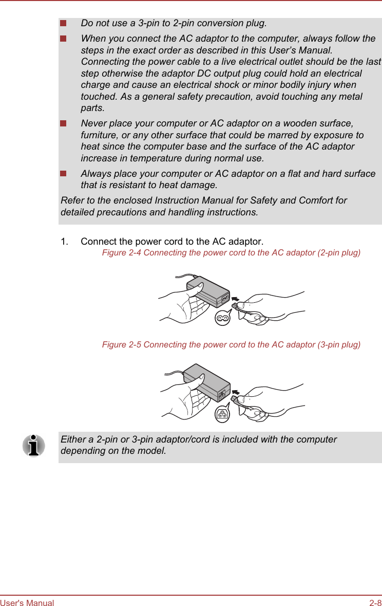 Do not use a 3-pin to 2-pin conversion plug.When you connect the AC adaptor to the computer, always follow thesteps in the exact order as described in this User’s Manual.Connecting the power cable to a live electrical outlet should be the laststep otherwise the adaptor DC output plug could hold an electricalcharge and cause an electrical shock or minor bodily injury whentouched. As a general safety precaution, avoid touching any metalparts.Never place your computer or AC adaptor on a wooden surface,furniture, or any other surface that could be marred by exposure toheat since the computer base and the surface of the AC adaptorincrease in temperature during normal use.Always place your computer or AC adaptor on a flat and hard surfacethat is resistant to heat damage.Refer to the enclosed Instruction Manual for Safety and Comfort fordetailed precautions and handling instructions.1. Connect the power cord to the AC adaptor.Figure 2-4 Connecting the power cord to the AC adaptor (2-pin plug)Figure 2-5 Connecting the power cord to the AC adaptor (3-pin plug)Either a 2-pin or 3-pin adaptor/cord is included with the computerdepending on the model.User&apos;s Manual 2-8