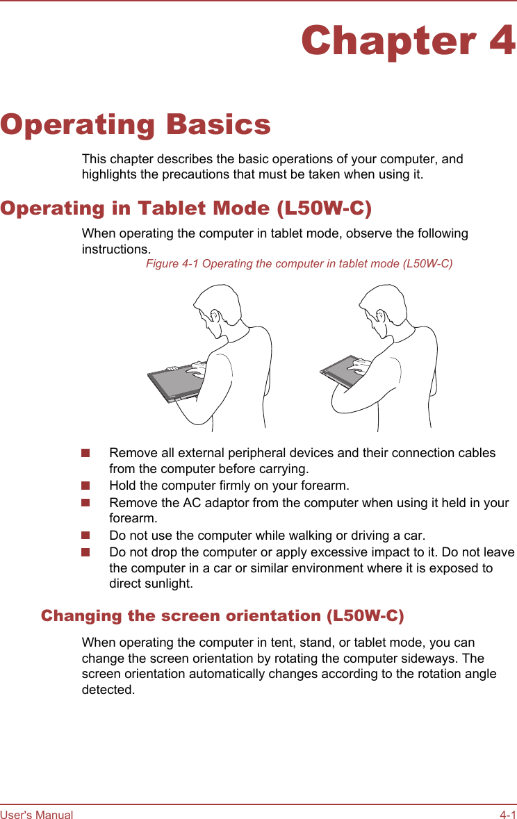 Chapter 4Operating BasicsThis chapter describes the basic operations of your computer, andhighlights the precautions that must be taken when using it.Operating in Tablet Mode (L50W-C)When operating the computer in tablet mode, observe the followinginstructions.Figure 4-1 Operating the computer in tablet mode (L50W-C)Remove all external peripheral devices and their connection cablesfrom the computer before carrying.Hold the computer firmly on your forearm.Remove the AC adaptor from the computer when using it held in yourforearm.Do not use the computer while walking or driving a car.Do not drop the computer or apply excessive impact to it. Do not leavethe computer in a car or similar environment where it is exposed todirect sunlight.Changing the screen orientation (L50W-C)When operating the computer in tent, stand, or tablet mode, you canchange the screen orientation by rotating the computer sideways. Thescreen orientation automatically changes according to the rotation angledetected.User&apos;s Manual 4-1