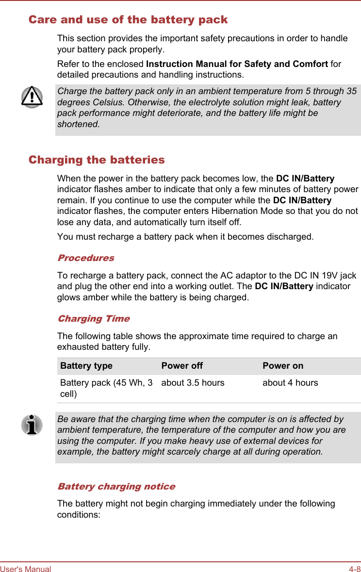 Care and use of the battery packThis section provides the important safety precautions in order to handleyour battery pack properly.Refer to the enclosed Instruction Manual for Safety and Comfort fordetailed precautions and handling instructions.Charge the battery pack only in an ambient temperature from 5 through 35degrees Celsius. Otherwise, the electrolyte solution might leak, batterypack performance might deteriorate, and the battery life might beshortened.Charging the batteriesWhen the power in the battery pack becomes low, the DC IN/Batteryindicator flashes amber to indicate that only a few minutes of battery powerremain. If you continue to use the computer while the DC IN/Batteryindicator flashes, the computer enters Hibernation Mode so that you do notlose any data, and automatically turn itself off.You must recharge a battery pack when it becomes discharged.ProceduresTo recharge a battery pack, connect the AC adaptor to the DC IN 19V jackand plug the other end into a working outlet. The DC IN/Battery indicatorglows amber while the battery is being charged.Charging TimeThe following table shows the approximate time required to charge anexhausted battery fully.Battery type Power off Power onBattery pack (45 Wh, 3cell)about 3.5 hours about 4 hoursBe aware that the charging time when the computer is on is affected byambient temperature, the temperature of the computer and how you areusing the computer. If you make heavy use of external devices forexample, the battery might scarcely charge at all during operation.Battery charging noticeThe battery might not begin charging immediately under the followingconditions:User&apos;s Manual 4-8