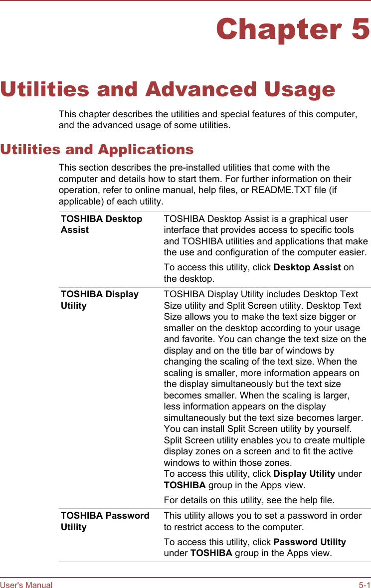 Chapter 5Utilities and Advanced UsageThis chapter describes the utilities and special features of this computer,and the advanced usage of some utilities.Utilities and ApplicationsThis section describes the pre-installed utilities that come with thecomputer and details how to start them. For further information on theiroperation, refer to online manual, help files, or README.TXT file (ifapplicable) of each utility.TOSHIBA DesktopAssistTOSHIBA Desktop Assist is a graphical userinterface that provides access to specific toolsand TOSHIBA utilities and applications that makethe use and configuration of the computer easier.To access this utility, click Desktop Assist onthe desktop.TOSHIBA DisplayUtilityTOSHIBA Display Utility includes Desktop TextSize utility and Split Screen utility. Desktop TextSize allows you to make the text size bigger orsmaller on the desktop according to your usageand favorite. You can change the text size on thedisplay and on the title bar of windows bychanging the scaling of the text size. When thescaling is smaller, more information appears onthe display simultaneously but the text sizebecomes smaller. When the scaling is larger,less information appears on the displaysimultaneously but the text size becomes larger.You can install Split Screen utility by yourself.Split Screen utility enables you to create multipledisplay zones on a screen and to fit the activewindows to within those zones.To access this utility, click Display Utility underTOSHIBA group in the Apps view.For details on this utility, see the help file.TOSHIBA PasswordUtilityThis utility allows you to set a password in orderto restrict access to the computer.To access this utility, click Password Utilityunder TOSHIBA group in the Apps view.User&apos;s Manual 5-1