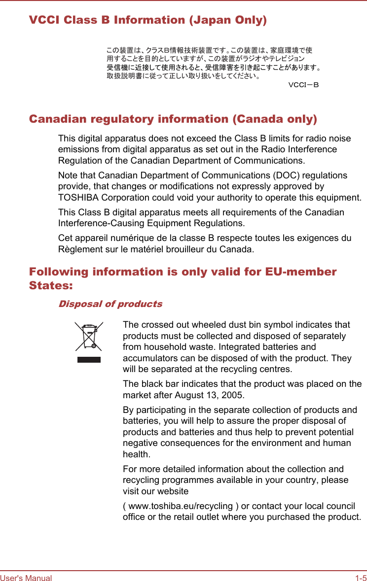 VCCI Class B Information (Japan Only)この装置は、クラスＢ情報技術装置です。この装置は、家庭環境で使用することを目的としていますが、この装置がラジオやテレビジョン受信機に近接して使用されると、受信障害を引き起こすことがあります。取扱説明書に従って正しい取り扱いをしてください。ＶＣＣＩ－ＢCanadian regulatory information (Canada only)This digital apparatus does not exceed the Class B limits for radio noiseemissions from digital apparatus as set out in the Radio InterferenceRegulation of the Canadian Department of Communications.Note that Canadian Department of Communications (DOC) regulationsprovide, that changes or modifications not expressly approved byTOSHIBA Corporation could void your authority to operate this equipment.This Class B digital apparatus meets all requirements of the CanadianInterference-Causing Equipment Regulations.Cet appareil numérique de la classe B respecte toutes les exigences duRèglement sur le matériel brouilleur du Canada.Following information is only valid for EU-memberStates:Disposal of productsThe crossed out wheeled dust bin symbol indicates thatproducts must be collected and disposed of separatelyfrom household waste. Integrated batteries andaccumulators can be disposed of with the product. Theywill be separated at the recycling centres.The black bar indicates that the product was placed on themarket after August 13, 2005.By participating in the separate collection of products andbatteries, you will help to assure the proper disposal ofproducts and batteries and thus help to prevent potentialnegative consequences for the environment and humanhealth.For more detailed information about the collection andrecycling programmes available in your country, pleasevisit our website( www.toshiba.eu/recycling ) or contact your local counciloffice or the retail outlet where you purchased the product.User&apos;s Manual 1-5