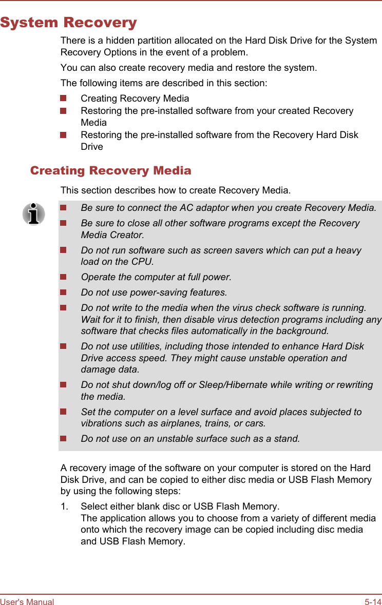 System RecoveryThere is a hidden partition allocated on the Hard Disk Drive for the SystemRecovery Options in the event of a problem.You can also create recovery media and restore the system.The following items are described in this section:Creating Recovery MediaRestoring the pre-installed software from your created RecoveryMediaRestoring the pre-installed software from the Recovery Hard DiskDriveCreating Recovery MediaThis section describes how to create Recovery Media.Be sure to connect the AC adaptor when you create Recovery Media.Be sure to close all other software programs except the RecoveryMedia Creator.Do not run software such as screen savers which can put a heavyload on the CPU.Operate the computer at full power.Do not use power-saving features.Do not write to the media when the virus check software is running.Wait for it to finish, then disable virus detection programs including anysoftware that checks files automatically in the background.Do not use utilities, including those intended to enhance Hard DiskDrive access speed. They might cause unstable operation anddamage data.Do not shut down/log off or Sleep/Hibernate while writing or rewritingthe media.Set the computer on a level surface and avoid places subjected tovibrations such as airplanes, trains, or cars.Do not use on an unstable surface such as a stand.A recovery image of the software on your computer is stored on the HardDisk Drive, and can be copied to either disc media or USB Flash Memoryby using the following steps:1. Select either blank disc or USB Flash Memory.The application allows you to choose from a variety of different mediaonto which the recovery image can be copied including disc mediaand USB Flash Memory.User&apos;s Manual 5-14