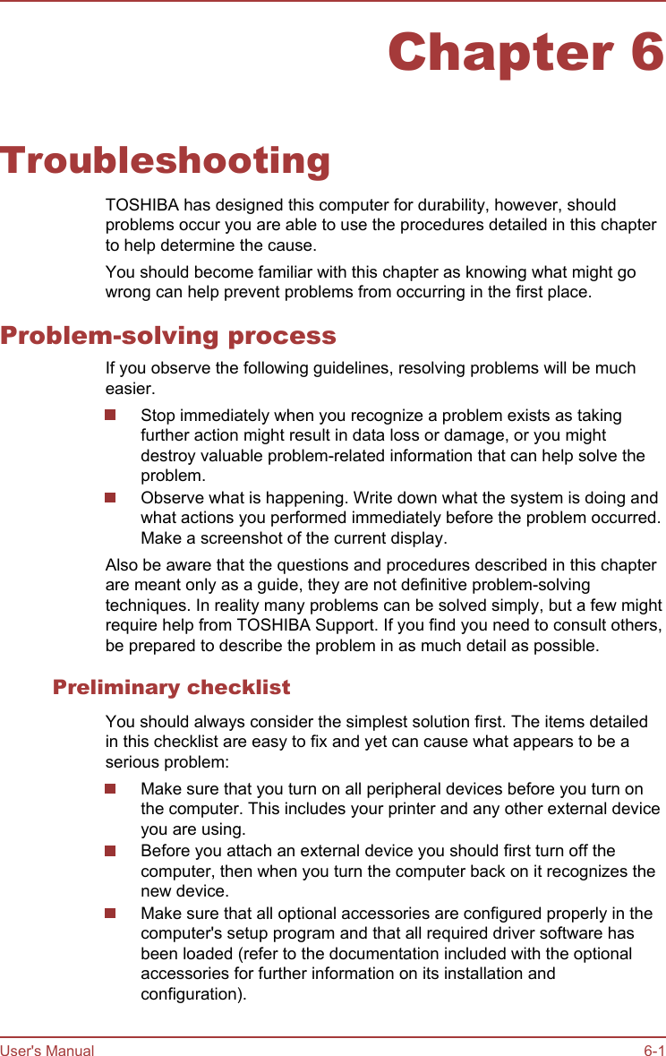 Chapter 6TroubleshootingTOSHIBA has designed this computer for durability, however, shouldproblems occur you are able to use the procedures detailed in this chapterto help determine the cause.You should become familiar with this chapter as knowing what might gowrong can help prevent problems from occurring in the first place.Problem-solving processIf you observe the following guidelines, resolving problems will be mucheasier.Stop immediately when you recognize a problem exists as takingfurther action might result in data loss or damage, or you mightdestroy valuable problem-related information that can help solve theproblem.Observe what is happening. Write down what the system is doing andwhat actions you performed immediately before the problem occurred.Make a screenshot of the current display.Also be aware that the questions and procedures described in this chapterare meant only as a guide, they are not definitive problem-solvingtechniques. In reality many problems can be solved simply, but a few mightrequire help from TOSHIBA Support. If you find you need to consult others,be prepared to describe the problem in as much detail as possible.Preliminary checklistYou should always consider the simplest solution first. The items detailedin this checklist are easy to fix and yet can cause what appears to be aserious problem:Make sure that you turn on all peripheral devices before you turn onthe computer. This includes your printer and any other external deviceyou are using.Before you attach an external device you should first turn off thecomputer, then when you turn the computer back on it recognizes thenew device.Make sure that all optional accessories are configured properly in thecomputer&apos;s setup program and that all required driver software hasbeen loaded (refer to the documentation included with the optionalaccessories for further information on its installation andconfiguration).User&apos;s Manual 6-1