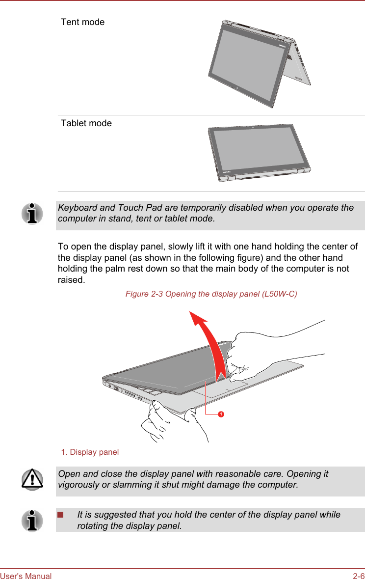 Tent modeTablet modeKeyboard and Touch Pad are temporarily disabled when you operate thecomputer in stand, tent or tablet mode.To open the display panel, slowly lift it with one hand holding the center ofthe display panel (as shown in the following figure) and the other handholding the palm rest down so that the main body of the computer is notraised.Figure 2-3 Opening the display panel (L50W-C)11. Display panelOpen and close the display panel with reasonable care. Opening itvigorously or slamming it shut might damage the computer.It is suggested that you hold the center of the display panel whilerotating the display panel.User&apos;s Manual 2-6