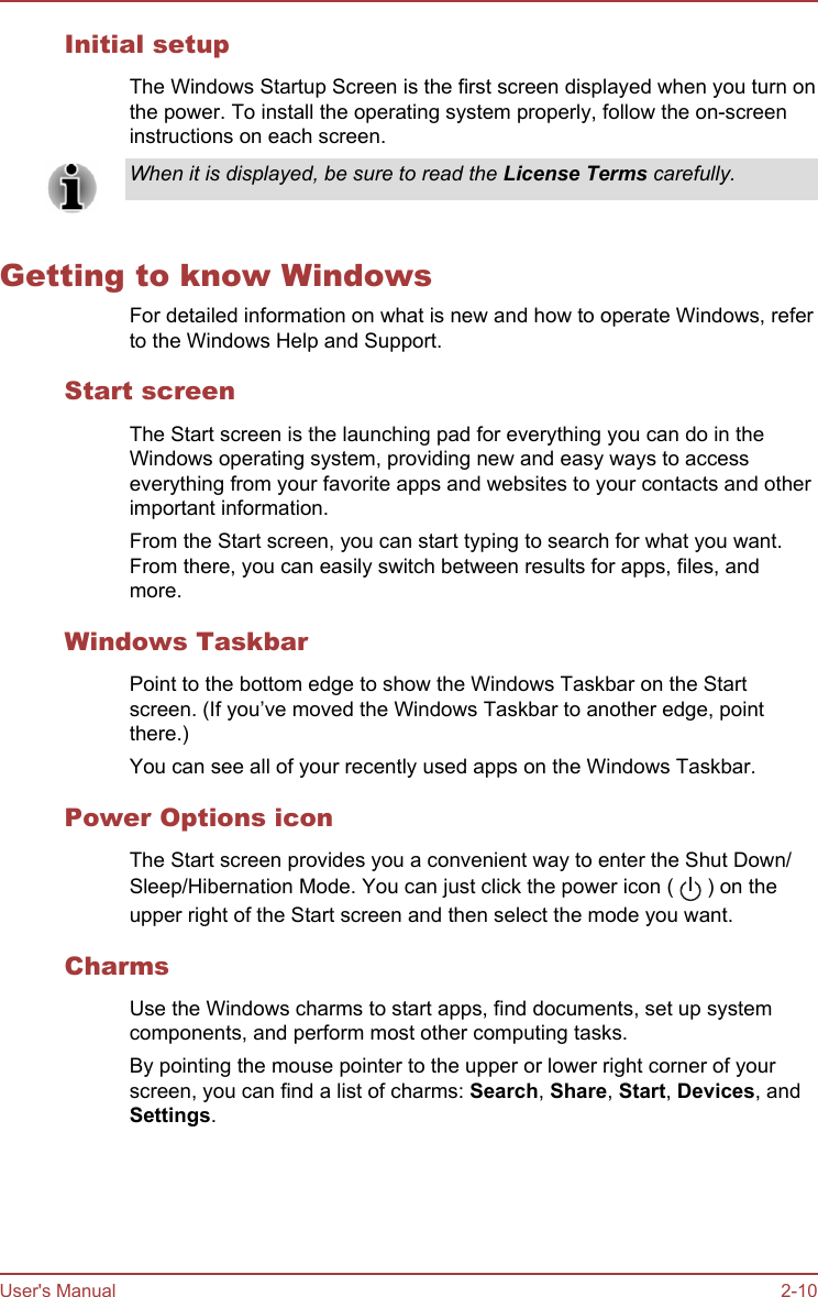 Initial setupThe Windows Startup Screen is the first screen displayed when you turn onthe power. To install the operating system properly, follow the on-screeninstructions on each screen.When it is displayed, be sure to read the License Terms carefully.Getting to know WindowsFor detailed information on what is new and how to operate Windows, referto the Windows Help and Support.Start screenThe Start screen is the launching pad for everything you can do in theWindows operating system, providing new and easy ways to accesseverything from your favorite apps and websites to your contacts and otherimportant information.From the Start screen, you can start typing to search for what you want.From there, you can easily switch between results for apps, files, andmore.Windows TaskbarPoint to the bottom edge to show the Windows Taskbar on the Startscreen. (If you’ve moved the Windows Taskbar to another edge, pointthere.)You can see all of your recently used apps on the Windows Taskbar.Power Options iconThe Start screen provides you a convenient way to enter the Shut Down/Sleep/Hibernation Mode. You can just click the power icon (   ) on theupper right of the Start screen and then select the mode you want.CharmsUse the Windows charms to start apps, find documents, set up systemcomponents, and perform most other computing tasks.By pointing the mouse pointer to the upper or lower right corner of yourscreen, you can find a list of charms: Search, Share, Start, Devices, andSettings.User&apos;s Manual 2-10