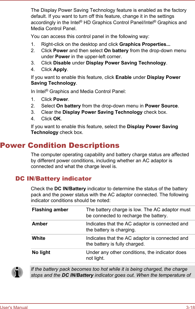 The Display Power Saving Technology feature is enabled as the factorydefault. If you want to turn off this feature, change it in the settingsaccordingly in the Intel® HD Graphics Control Panel/Intel® Graphics andMedia Control Panel.You can access this control panel in the following way:1. Right-click on the desktop and click Graphics Properties...2. Click Power and then select On battery from the drop-down menuunder Power in the upper-left corner.3. Click Disable under Display Power Saving Technology.4. Click Apply.If you want to enable this feature, click Enable under Display Power Saving Technology.In Intel® Graphics and Media Control Panel:1. Click Power.2. Select On battery from the drop-down menu in Power Source.3. Clear the Display Power Saving Technology check box.4. Click OK.If you want to enable this feature, select the Display Power Saving Technology check box.Power Condition DescriptionsThe computer operating capability and battery charge status are affectedby different power conditions, including whether an AC adaptor isconnected and what the charge level is.DC IN/Battery indicatorCheck the DC IN/Battery indicator to determine the status of the batterypack and the power status with the AC adaptor connected. The followingindicator conditions should be noted:Flashing amber The battery charge is low. The AC adaptor mustbe connected to recharge the battery.Amber Indicates that the AC adaptor is connected andthe battery is charging.White Indicates that the AC adaptor is connected andthe battery is fully charged.No light Under any other conditions, the indicator doesnot light.If the battery pack becomes too hot while it is being charged, the chargestops and the DC IN/Battery indicator goes out. When the temperature ofUser&apos;s Manual 3-18