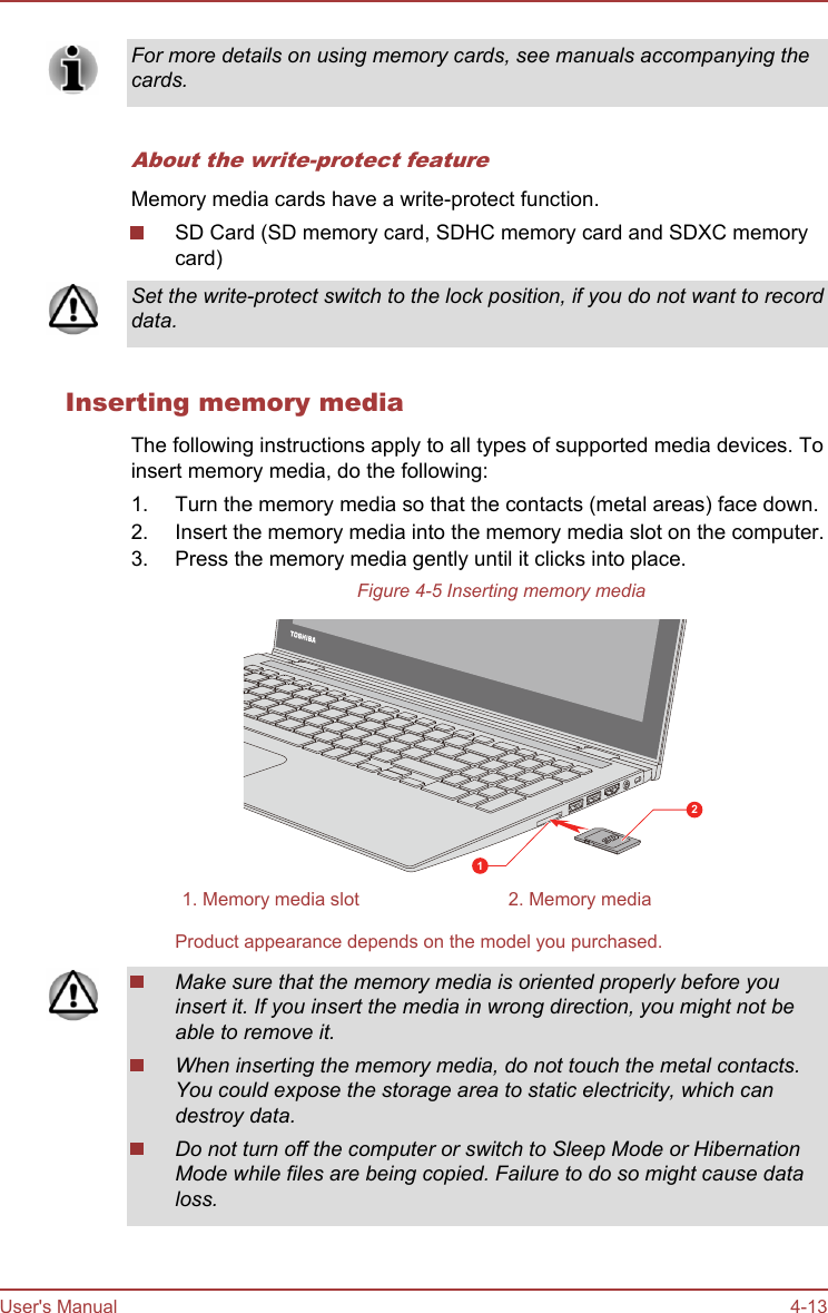 For more details on using memory cards, see manuals accompanying thecards.About the write-protect featureMemory media cards have a write-protect function.SD Card (SD memory card, SDHC memory card and SDXC memorycard)Set the write-protect switch to the lock position, if you do not want to recorddata.Inserting memory mediaThe following instructions apply to all types of supported media devices. Toinsert memory media, do the following:1. Turn the memory media so that the contacts (metal areas) face down.2. Insert the memory media into the memory media slot on the computer.3. Press the memory media gently until it clicks into place.Figure 4-5 Inserting memory media121. Memory media slot 2. Memory mediaProduct appearance depends on the model you purchased.Make sure that the memory media is oriented properly before youinsert it. If you insert the media in wrong direction, you might not beable to remove it.When inserting the memory media, do not touch the metal contacts.You could expose the storage area to static electricity, which candestroy data.Do not turn off the computer or switch to Sleep Mode or HibernationMode while files are being copied. Failure to do so might cause dataloss.User&apos;s Manual 4-13
